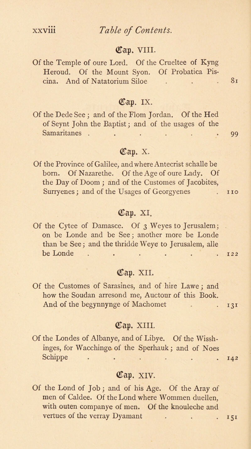 ©ap* viii. Of the Temple of oure Lord. Of the Crueltee of Kyng Heroud. Of the Mount Syon. Of Probatica Pis- cina. And of Natatorium Siloe . . .81 ®ap. IX. Of the Dede See ; and of the Flom Jordan. Of the Hed of Seynt John the Baptist; and of the usages of the Samaritanes . . . . . *99 ®ap. X. Of the Province of Galilee, and where Antecrist schalle be born. Of Nazarethe. Of the Age of oure Lady. Of the Day of Doom ; and of the Customes of Jacobites, Surryenes; and of the Usages of Georgyenes . no ODap. XI. Of the Cytee of Damasce. Of 3 Weyes to Jerusalem; . on be Londe and be See; another more be Londe than be See; and the thridde Weye to Jerusalem, alle be Londe . . . . . .122 ®ap. XIL Of the Customes of Sarasines, and of hire Lawe; and how the Soudan arresond me, Auctour of this Book. And of the begynnynge of Machomet . *131 ODap. xiii. Of the Londes of Albanye, and of Libye. Of the Wissh- inges, for Wacchinge- of the Sperhauk; and of Noes Schippe ...... 142 ®ap. XIV. Of the Lond of Job; and of his Age. Of the Aray of men of Caldee. Of the Lond where Wommen duellen, with outen companye of men. Of the knouleche and vertues of the verray Dyamant . . *151