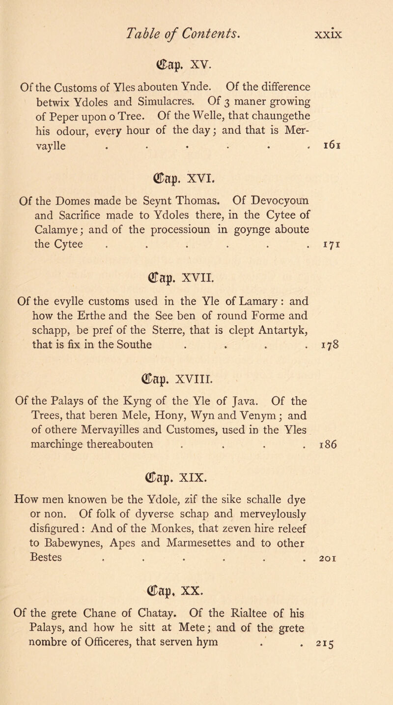 eap. XV. Of the Customs of Yles abouten Ynde. Of the difference betwix Ydoles and Simulacres. Of 3 maner growing of Peper upon o Tree. Of the Welle, that chaungethe his odour, every hour of the day; and that is Mer- vaylle ...... 161 ®ap. XVI. Of the Domes made be Seynt Thomas. Of Devocyoun and Sacrifice made to Ydoles there, in the Cytee of Calamye; and of the processioun in goynge aboute the Cytee . . . . . • 171 OTap. XVII. Of the evylle customs used in the Yle of Lamary: and how the Erthe and the See ben of round Forme and schapp, be pref of the Sterre, that is dept Antartyk, that is fix in the Southe . . . .178 ®ap. xviiL Of the Palays of the Kyng of the Yle of Java. Of the Trees, that beren Mele, Hony, Wyn and Venym; and of othere Mervayilles and Customes, used in the Yles marchinge thereabouten . . . .186 ®ap. XIX. How men knowen be the Ydole, zif the sike schalle dye or non. Of folk of dyverse schap and merveylously disfigured : And of the Monkes, that zeven hire releef to Babewynes, Apes and Marmesettes and to other Bestes ...... 201 ®ap* XX. Of the grete Chane of Chatay. Of the Rialtee of his Palays, and how he sitt at Mete; and of the grete nombre of Officeres, that serven hym . .215