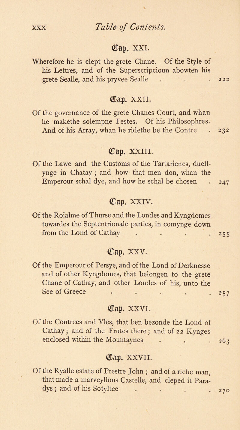 s XXX Table of Contents. ®ap, XXL Wherefore he is dept the grete Chane. Of the Style of his Lettres, and of the Superscripdoun abowten his grete Sealle, and his pryvee Sealle . . .222 ODap. xxii. Of the governance of the grete Chanes Court, and whan he makethe solempne Festes. Of his Philosophres. And of his Array, whan he ridethe be the Contre . 232 ®ap. xxiii. Of the Lawe and the Customs of the Tartarienes, duell- ynge in Chatay; and how that men don, whan the Emperour schal dye, and how he schal be chosen . 247 ®ap. XXIV. Of the Roialme of Thurse and the Londes and Kyngdomes towardes the Septentrionale parties, in comynge down from the Lond of Cathay . . . ”255 OTap. XXV. Of the Emperour of Persye, and of the Lond of Derknesse and of other Kyngdomes, that belongen to the grete Chane of Cathay, and other Londes of his, unto the See of Greece . . . , *257 OTap. XXVI. Of the Contrees and Vies, that ben bezonde the Lond of Cathay; and of the Frutes there; and of 22 Kynges enclosed within the Mountaynes ®ap. XXVII. Of the Ryalle estate of Prestre John ; and of a riche man, that made a marveyllous Castelle, and cleped it Para- dys; and of his Sotyltee 270