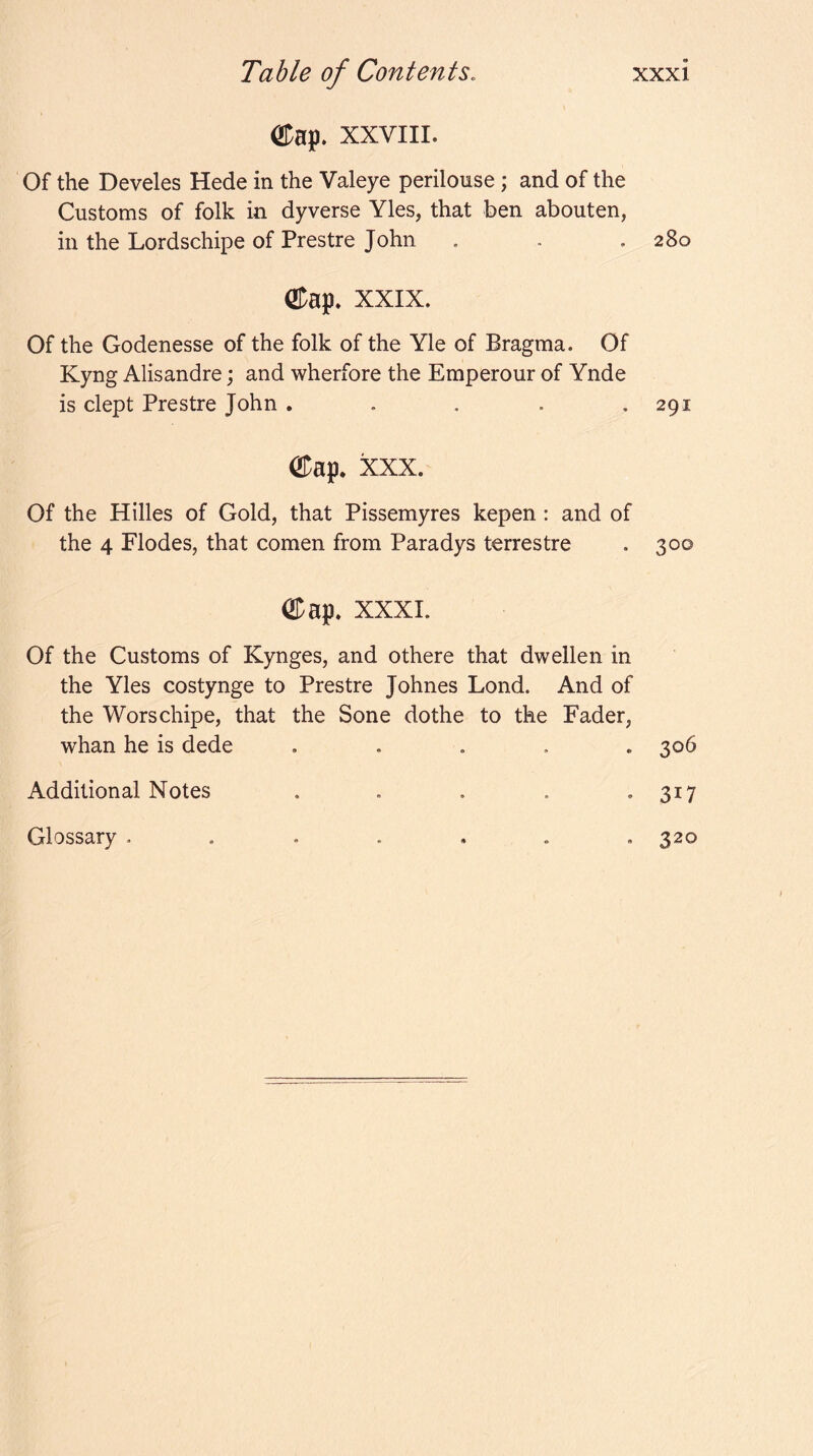 XXVIII. Of the Develes Hede in the Valeye perilouse; and of the Customs of folk in dyverse Yles, that ben abouten, in the Lordschipe of Prestre John , . .280 ®ap. XXIX. Of the Godenesse of the folk of the Yle of Pragma. Of Kyng Alisandre; and wherfore the Emperour of Ynde is dept Prestre John , . . . .291 ®ap. XXX. Of the Hilles of Gold, that Pissemyres kepen : and of the 4 Flodes, that comen from Paradys terrestre . 300 ODap. XXXI. Of the Customs of Kynges, and othere that dwellen in the Yles costynge to Prestre Johnes Lond. And of the Worschipe, that the Sone dothe to the Fader, whan he is dede ..... 306 Additional Notes . . . . • 3^7 Glossary ....... 320