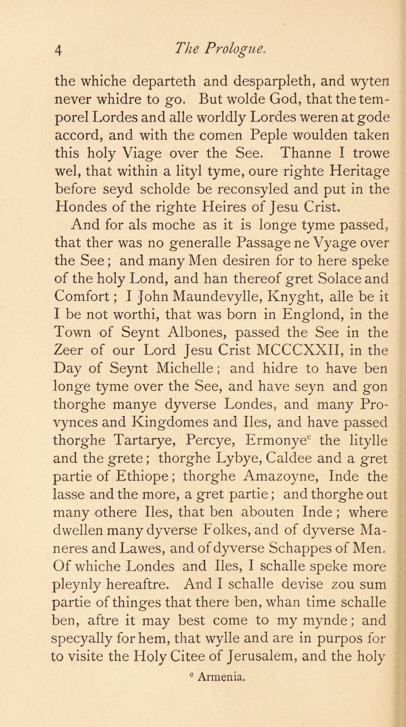 the whiche departeth and desparpleth, and wyten never whidre to go. But wolde God, that the tem- porel Lordes and alle worldly Lordes weren at gode accord, and with the comen Peple woulden taken this holy Viage over the See. Thanne I trowe wel, that within a lityl tyme, oure righte Heritage before seyd scholde be reconsyled and put in the Hondes of the righte Heires of Jesu Crist. And for als moche as it is longe tyme passed, that ther was no generalle Passage ne Vyage over the See; and many Men desiren for to here speke of the holy Lond, and han thereof gret Solace and Comfort; I John Maundevylle, Knyght, alle be it I be not worthi, that was born in Englond, in the Town of Seynt Albones, passed the See in the Zeer of our Lord Jesu Crist MCCCXXII, in the Day of Seynt Michelle; and hidre to have ben longe tyme over the See, and have seyn and gon thorghe manye dyverse Londes, and many Pro- vynces and Kingdomes and lies, and have passed thorghe Tartarye, Percye, Ermonye' the litylle and the grete; thorghe Lybye, Caldee and a gret partie of Ethiope; thorghe Amazoyne, Inde the lasse and the more, a gret partie; and thorghe out many othere lies, that ben abouten Inde; where dwellen many dyverse Folkes, and of dyverse Ma- neres and Lawes, and of dyverse Schappes of Men. Of whiche Londes and lies, I schalle speke more pleynly hereaftre. And I schalle devise zou sum partie of thinges that there ben, whan time schalle ben, aftre it may best come to my mynde; and specyally for hem, that wylle and are in purpos for to visite the Holy Citee of Jerusalem, and the holy ® Armenia.