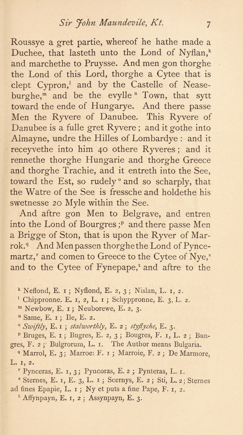 Roussye a gret partie, whereof he hathe made a Duchee, that lasteth unto the Lond of Nyflan,^ and marchethe to Pruysse. And men gon thorghe the Lond of this Lord, thorghe a Cytee that is clept Cypron,^ and by the Castelle of Nease- burghe,“ and be the evylle “ Town, that sytt toward the ende of Hungarye. And there passe Men the Ryvere of Danubee. This Ryvere of Danubee is a fulle gret Ryvere ; and it gothe into Almayne, undre the Hilles of Lombardye : and it ' receyvethe into him 40 othere Ryveres ; and it rennethe thorghe Hungarie and thorghe Greece and thorghe Trachie, and it entreth into the See, toward the Est, so rudely and so scharply, that the Watre of the See is fressche and holdethe his swetnesse 20 Myle within the See. And aftre gon Men to Belgrave, and entren into the Lond of Bourgres and there passe Men a Brigge of Ston, that is upon the Ryver of Mar- rok.'^ And Men passen thorghe the Lond of Pynce- martz, and comen to Greece to the Cytee of Nye,® and to the Cytee of Fynepape,* and aftre to the ^ Neflond, E. i ; Nyflond, E. 2, 3 ; Nislan, L. i, 2. ^ Chippronne. E. i, 2, L. i ; Schyppronne, E. 3, L. 2. Newbow, E. i; Neuborewe, E. 2, 3. “ Same, E. i; He, E. 2. ® Swiftlyy E. I ; stalworthlyy E, 2 j styflychcy E. 3. P Bruges, E. i; Bugres, E. 2, 3 ; Bougres, F. i, L. 2 ; Emi- gres, F. 2 j' Bulgrorum, L. i. The Author means Bulgaria. Marrol, E. 3; Marroe: F. i ; Marroie, F. 2 ; De Marmore, X-^c X, 2. ^ Pynceras, E. 1,3; Pyncoras, E. 2 ; Pynteras, L. i. ® Sternes, E. i, E. 3, L. i ; Scernys, E. 2; Sti, L. 2; Stenies ad fines Epapie, L. i ; Ny et puts a fine Pape, F. i, 2. ^ Affynpayn, E. r, 2 j Assynpayn, E. 3.