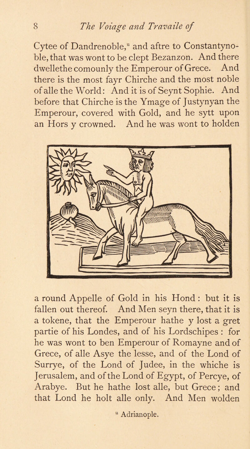 Cytee of Dandrenoble,'' and aftre to Constantyno- ble, that was wont to be dept Bezanzon. And there dwellethe comounly the Emperour of Grece. And there is the most fayr Chirche and the most noble of alle the World: And it is of Seynt Sophie. And before that Chirche is the Ymage of Justynyan the Emperour, covered with Gold, and he sytt upon an Hors y crowned. And he was wont to holden a round Appelle of Gold in his Hond : but it is fallen out thereof. And Men seyn there, that it is a tokene, that the Emperour hathe y lost a gret partie of his Londes, and of his Lordschipes : for he was wont to ben Emperour of Romayne and of Grece, of alle Asye the lesse, and of the Lond of Surrye, of the Lond of Judee, in the whiche is Jerusalem, and of the Lond of Egypt, of Percye, of Arabye. But he hathe lost alle, but Grece; and that Lond he holt alle only. And Men wolden “ Adrianople.