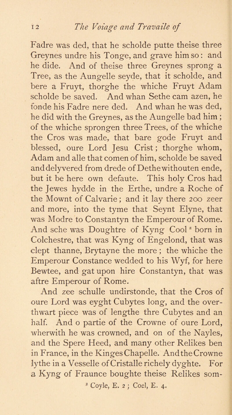 Fadre was ded, that he scholde putte theise three Greynes undre his Tonge, and grave him so: and he dide. And of theise three Greynes sprong a Tree, as the Aungelle seyde, that it scholde, and here a Fruyt, thorghe the whiche Fruyt Adam scholde be saved. And whan Sethe cam azen, he fonde his Fadre nere ded. And whan he was ded, he did with the Greynes, as the Aungelle bad him ; of the whiche sprongen three Trees, of the whiche the Cros was made, that bare gode Fruyt and blessed, oure Lord Jesu Crist; thorghe whom, Adam and alle that comen of him, scholde be saved anddelyvered from drede of Dethewithouten ende, but it be here own defaute. This holy Cros had the Jewes hydde in the Erthe, undre a Roche of the Mownt of Calvarie; and it lay there 200 zeer and more, into the tyme that Seynt Elyne, that was Modre to Constantyn the Emperour of Rome. And sche was Doughtre of Kyng Cool ^ born in Colchestre, that was Kyng of Engelond, that was dept thanne, Brytayne the more ; the whiche the Emperour Constance wedded to his Wyf, for here Bewtee, and gat upon hire Constantyn, that was aftre Emperour of Rome. And zee schulle undirstonde, that the Cros of oure Lord was eyght Cubytes long, and the over- thwart piece was of lengthe thre Cubytes and an half. And o partie of the Crowne of oure Lord, wherwith he was crowned, and on of the Nayles, and the Spere Heed, and many other Relikes ben in France, in the KingesChapelle. And the Crowne lythe in a Vesselle of Cristalle richely dyghte. For a Kyng of Fraunce boughte theise Relikes som- ^ Coyle, E. 2 ; Coel, E. 4.