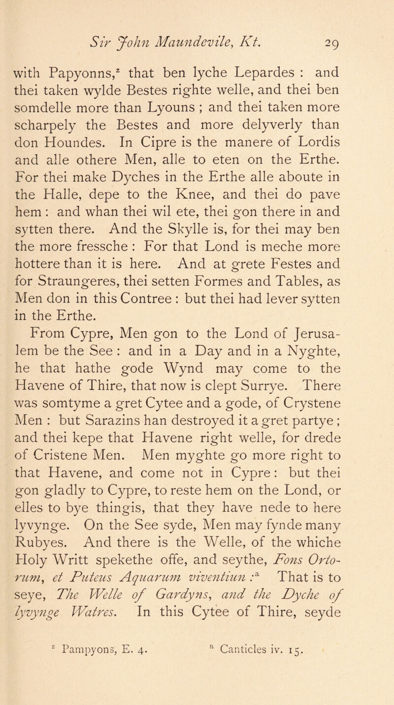 with Papyonns/ that ben lyche Lepardes : and thei taken wylde Bestes righte welle, and thei ben somdelle more than Lyouns ; and thei taken more scharpely the Bestes and more delyverly than don Houndes. In Cipre is the manere of Lordis and alle othere Men, alle to eten on the Erthe. For thei make Dyches in the Erthe alle aboute in the Halle, depe to the Knee, and thei do pave hem : and whan thei wil ete, thei gon there in and sytten there. And the Skylle is, for thei may ben the more fressche : For that Lond is meche more hottere than it is here. And at grete Festes and for Straungeres, thei setten Formes and Tables, as Men don in this Contree : but thei had lever sytten in the Erthe. From Cypre, Men gon to the Fond of Jerusa- lem be the See : and in a Day and in a Nyghte, he that hathe gode Wynd may come to the Havene of Thire, that now is clept Surrye. There was somtyme a gret Cytee and a gode, of Crystene Men : but Sarazins han destroyed it a gret partye ; and thei kepe that Havene right welle, for drede of Cristene Men. Men myghte go more right to that Havene, and come not in Cypre: but thei gon gladly to Cypre, to reste hem on the Lond, or elles to bye thingis, that they have nede to here lyvynge. On the See syde. Men may fyndemany Rubyes. And there is the Welle, of the whiche Holy Writt spekethe offe, and seythe, Fons Orto- rum^ et Piiteus Aqiiarimi viventiu7i That is to seye. The Welle of Gardyns, and the Dyche of lyvynge Watres. In this Cytee of Thire, seyde ^ Pampyons, E. 4. ^ Canticles iv. 15.