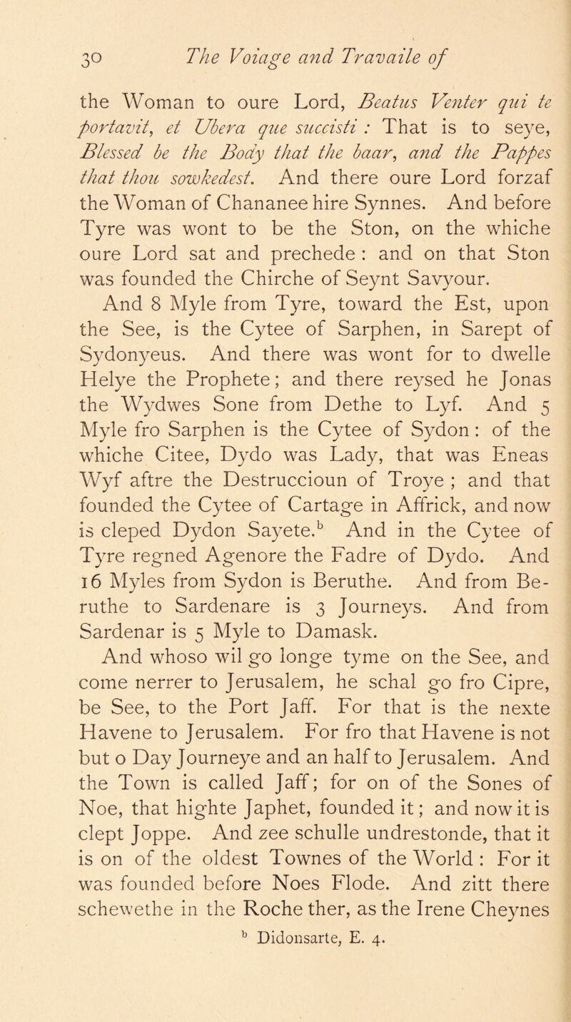 the Woman to oure Lord, Beatus Venter qiii te portavit^ et Ubera qiie succisti : That is to seye, Blessed be the Body that the baar^ and the Pappes that thou sowkedest. And there oure Lord forzaf the Woman of Chananee hire Synnes. And before Tyre was wont to be the Ston, on the whiche oure Lord sat and prechede : and on that Ston was founded the Chirche of Seynt Savyour. And 8 Myle from Tyre, toward the Est, upon the See, is the Cytee of Sarphen, in Sarept of Sydonyeus. And there was wont for to dwelle Helye the Prophete; and there reysed he Jonas the Wydwes Sone from Dethe to Lyf And 5 Myle fro Sarphen is the Cytee of Sydon : of the whiche Citee, Dydo was Lady, that was Eneas Wyf aftre the Destruccioun of Troye ; and that founded the Cytee of Cartage in Affrick, and now is cleped Dydon SayeteP And in the Cytee of Tyre regned Agenore the Fadre of Dydo. And 16 Myles from Sydon is Beruthe. And from Be- ruthe to Sardenare is 3 Journeys. And from Sardenar is 5 Myle to Damask. And whoso wil go longe tyme on the See, and come nerrer to Jerusalem, he schal go fro Cipre, be See, to the Port Jaff. For that is the nexte Havene to Jerusalem. For fro that Havene is not but o Day Journeye and an half to Jerusalem. And the Town is called Jaff; for on of the Sones of Noe, that highte Japhet, founded it; and now it is dept Joppe. And zee schulle undrestonde, that it is on of the oldest Townes of the World : For it was founded before Noes Flode. And zitt there schewethe in the Roche ther, as the Irene Cheynes ^ Didonsarte, E. 4.