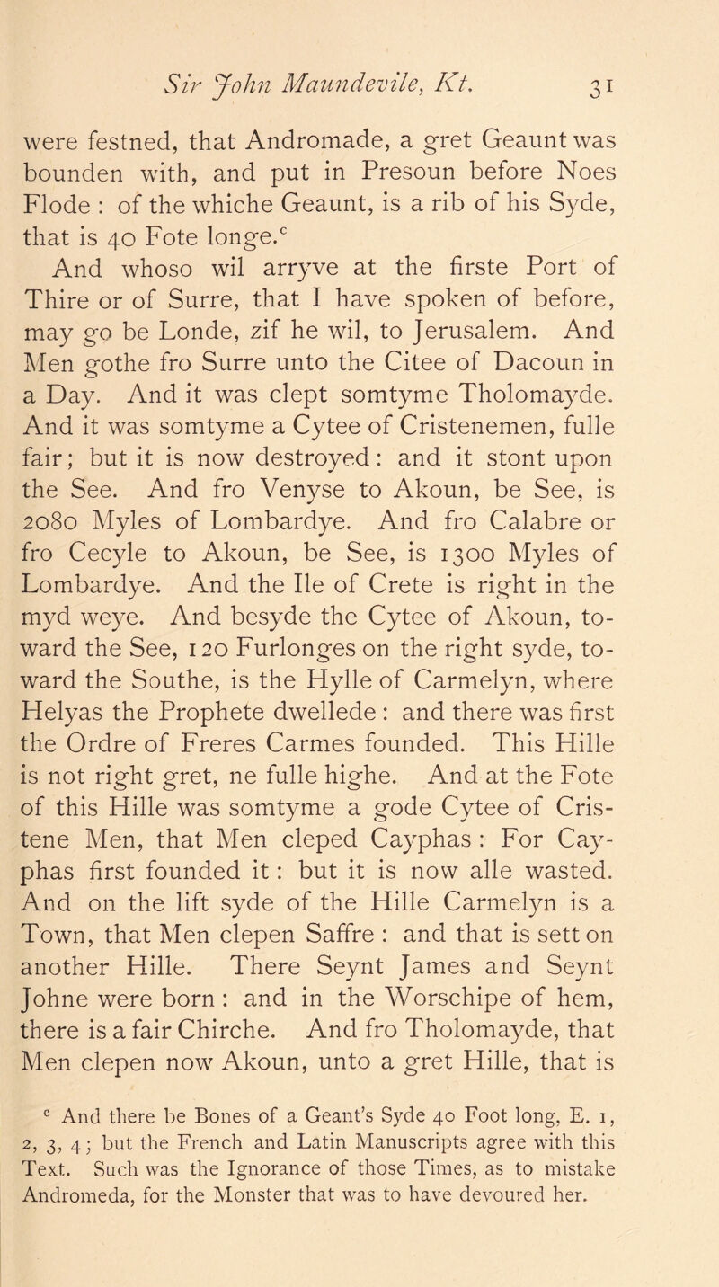 were festned, that Andromade, a gret Geaunt was bounden with, and put in Presoun before Noes Flode : of the whiche Geaunt, is a rib of his Syde, that is 40 Fote longe.* And whoso wil arryve at the hrste Port of Thire or of Surre, that I have spoken of before, may go be Londe, zif he wil, to Jerusalem. And Men gothe fro Surre unto the Citee of Dacoun in a Day. And it was clept somtyme Tholomayde. And it was somtyme a Cytee of Cristenemen, fulle fair; but it is now destroyed: and it stont upon the See. And fro Venyse to Akoun, be See, is 2080 Myles of Lombardye. And fro Calabre or fro Cecyle to Akoun, be See, is 1300 Myles of Lombardye. And the He of Crete is right in the myd weye. And besyde the Cytee of Akoun, to- ward the See, 120 Furlonges on the right syde, to- ward the Sonthe, is the Hylle of Carmelyn, where Helyas the Prophete dwellede : and there was first the Ordre of Freres Carmes founded. This Hille is not right gret, ne fulle highe. And at the Fote of this Hille was somtyme a gode Cytee of Cris- tene Men, that Men cleped Cayphas : For Cay- phas first founded it: but it is now alle wasted. And on the lift syde of the Hille Carmelyn is a Town, that Men clepen Saffre : and that is sett on another Hille. There Seynt James and Seynt Johne were born : and in the Worschipe of hem, there is a fair Chirche. And fro Tholomayde, that Men clepen now Akoun, unto a gret Hille, that is ® And there be Bones of a Geant’s Syde 40 Foot long, E. i, 2, 3, 4; but the French and Latin Manuscripts agree with this Text. Such was the Ignorance of those Times, as to mistake Andromeda, for the Monster that was to have devoured her.