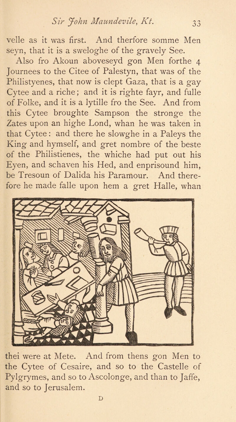 velle as it was first. And therfore somme Men seyn, that it is a sweloghe of the gravely See. Also fro Akoun aboveseyd gon Men forthe 4 Journees to the Citee of Palestyn, that was of the Philistyenes, that now is clept Gaza, that is a gay Cytee and a riche; and it is righte fayr, and fulle of Folke, and it is a lytille fro the See. And from this Cytee broughte Sampson the stronge the Zates upon an highe Lond, whan he was taken in that Cytee: and there he slowghe in a Paleys the King and hymself, and gret nombre of the beste of the Philistienes, the whiche had put out his Eyen, and schaven his Hed, and enprisound him, be Tresoun of Dalida his Paramour. And there- fore he made falle upon hem a gret Halle, whan thei were at Mete. And from thens gon Men to the Cytee of Cesaire, and so to the Castelle of Pylgrymes, and so to Ascolonge, and than to Jaffe, and so to Jerusalem. D