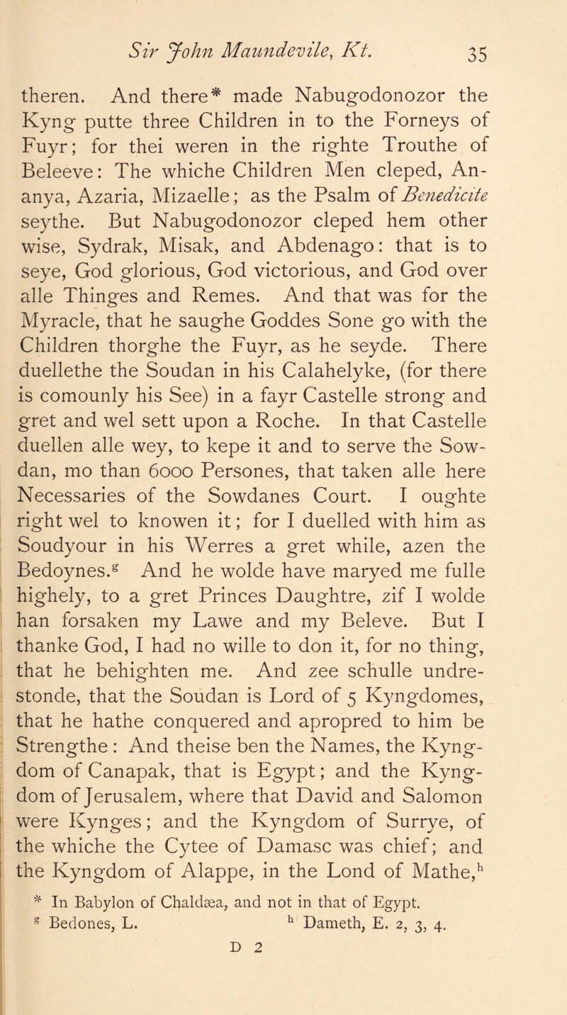 theren. And there ^ made Nabugodonozor the Kyng putte three Children in to the Forneys of Fuyr; for thei weren in the righte Trouthe of Beleeve: The whiche Children Men cleped, An- anya, Azaria, Mizaelle; as the Psalm of Benedicite seythe. But Nabugodonozor cleped hem other wise, Sydrak, Misak, and Abdenago: that is to seye, God glorious, God victorious, and God over alle Thinges and Remes. And that was for the Myracle, that he saughe Goddes Sone go with the Children thorghe the Fuyr, as he seyde. There duellethe the Soudan in his Calahelyke, (for there is comounly his See) in a fayr Castelle strong and gret and wel sett upon a Roche. In that Castelle duellen alle wey, to kepe it and to serve the Sow- dan, mo than 6000 Persones, that taken alle here Necessaries of the Sowdanes Court. I oughte right wel to knowen it; for I duelled with him as Soudyour in his Werres a gret while, azen the Bedoynes.^ And he wolde have maryed me fulle highely, to a gret Princes Daughtre, zif I wolde han forsaken my Lawe and my Beleve. But I thanke God, I had no wille to don it, for no thing, that he behighten me. And zee schulle undre- stonde, that the Soudan is Lord of 5 Kyngdomes, that he hathe conquered and apropred to him be Strengthe : And theise ben the Names, the Kyng- dom of Canapak, that is Egypt; and the Kyng- dom of Jerusalem, where that David and Salomon were Kynges; and the Kyngdom of Surrye, of the whiche the Cytee of Damasc was chief; and the Kyngdom of Alappe, in the Lond of Mathe,^ In Babylon of Chaldea, and not in that of Egypt. ® Bedones, L. ^ Dameth, E. 2, 3, 4. D 2