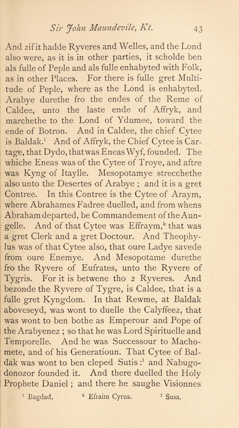 And zif it hadde Ryveres and Welles, and the Loud also were, as it is in other parties, it scholde ben als fulle of Peple and als fulle enhabyted with Folk, as in other Places. For there is fulle gret Multi- tude of Peple, where as the Lond is enhabyted. Arabye durethe fro the endes of the Reme of Caldee, unto the laste ende of Affryk, and marchethe to the Lond of Ydumee, toward the ende of Botron, And in Caldee, the chief Cytee is Baidak.' And of Affryk, the Chief Cytee is Car- tage, that Dydo, thatwas Eneas Wyf, founded. The whiche Eneas was of the Cytee of Troye, and aftre was Kyng of Itaylle. Mesopotamye strecchethe also unto the Desertes of Arabye ; and it is a gret Contree. In this Contree is the Cytee of Araym, where Abrahames Fadree duelled, and from whens Abraham departed, be Commandement of the Aun- gelle. And of that Cytee was Effraym,^ that was a gret Clerk and a gret Doctour. And Theophy- lus was of that Cytee also, that oure Ladye savede from oure Enemye. And Mesopotame durethe fro the Ryvere of Eufrates, unto the Ryvere of Tygris. For it is betwene tho 2 Ryveres. And bezonde the Ryvere of Tygre, is Caldee, that is a fulle gret Kyngdom. In that Rewme, at Baidak aboveseyd, was wont to duelle the Calyffeez, that was wont to ben bothe as Emperour and Pope of the Arabyenez ; so that he was Lord Spirituelle and Temporelle. And he was Successour to Macho- mete, and of his Generatioun. That Cytee of Bai- dak was wont to ben cleped Sutis f and Nabugo- donozor founded it. And there duelled the Holy Prophete Daniel; and there he saughe Visionnes ^ Bagdad. ^ Efraim Cyrus. ^ Susa.