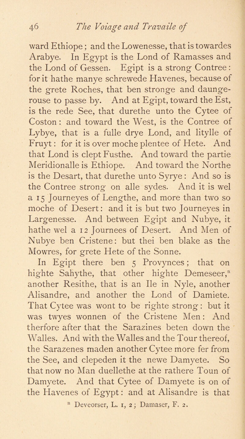 ward Ethiope; and the Lowenesse, that is towardes Arabye. In Egypt is the Lend of Ramasses and the Loud of Gessen. Egipt is a strong Contree : for it hathe manye schrewede Havenes, because of the grete Roches, that ben stronge and daunge- rouse to passe by. And at Egipt, toward the Est, is the rede See, that durethe unto the Cytee of Coston : and tov/ard the West, is the Contree of Lybye, that is a fulle drye Lond, and litylle of Fruyt: for it is over moche plentee of Hete. And that Lond is dept Fusthe. And toward the partie Meridionalle is Ethiope. And toward the Northe is the Desart, that durethe unto Syrye: And so is the Contree strong on alle sydes. And it is wel a 15 Journeyes of Lengthe, and more than two so moche of Desert: and it is but two Journeyes in Largenesse. And between Egipt and Nubye, it hathe wel a 12 Journees of Desert. And Men of Nubye ben Cristene: but thei ben blake as the Mowres, for grete Hete of the Sonne. In Egipt there ben 5 Provynces; that on highte Sahythe, that other highte Demeseer, another Resithe, that is an lie in Nyle, another Alisandre, and another the Lond of Damiete. That Cytee was wont to be righte strong: but it was twyes wonnen of the Cristene Men: And therfore after that the Sarazines beten down the Walles. And with the Walles and the Tour thereof, the Sarazenes maden another Cytee more fer from the See, and clepeden it the newe Damyete. So that now no Man duellethe at the rathere Toun of Damyete. And that Cytee of Damyete is on of the Havenes of Egypt: and at Alisandre is that “ Deveorser, L. i, 2; Damaser, F. 2.