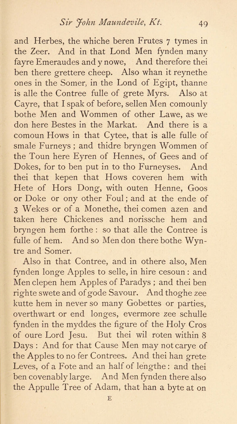 and Herbes, the whiche beren Frutes 7 tymes in the Zeer. And in that Lend Men fynden many fayre Emeraudes and y nowe, And therefore thei ben there grettere cheep. Also whan it reynethe ones in the Somer, in the Lond of Egipt, thanne is alle the Contree fulle of grete Myrs. Also at Cayre, that I spak of before, sellen Men comounly bothe Men and Wommen of other Lawe, as we don here Bestes in the Markat. And there is a comoun Hows in that Cytee, that is alle fulle of smale Furneys ; and thidre bryngen Wommen of the Toun here Eyren of Hennes, of Gees and of Dokes, for to ben put in to tho Furneyses. And thei that kepen that Hows coveren hem with Hete of Hors Dong, with outen Henne, Goos or Doke or ony other Foul; and at the ende of 3 Wekes or of a Monethe, thei comen azen and taken here Chickenes and norissche hem and bryngen hem forthe : so that alle the Contree is fulle of hem. And so Men don there bothe Wyn- tre and Somer. Also in that Contree, and in othere also. Men fynden longe Apples to selle, in hire cesoun : and Men clepen hem Apples of Paradys ; and thei ben righte swete and of gode Savour. And thoghe zee kutte hem in never so many Gobettes or parties, overthwart or end longes, evermore zee schulle fynden in the myddes the figure of the Holy Cros of oure Lord Jesu. But thei wil roten within 8 Days : And for that Cause Men may not carye of the Apples to no fer Contrees. And thei han grete Leves, of a Fote and an half of lehgthe : and thei ben covenably large. And Men fynden there also the Appulle Tree of Adam, that han a byte at on E