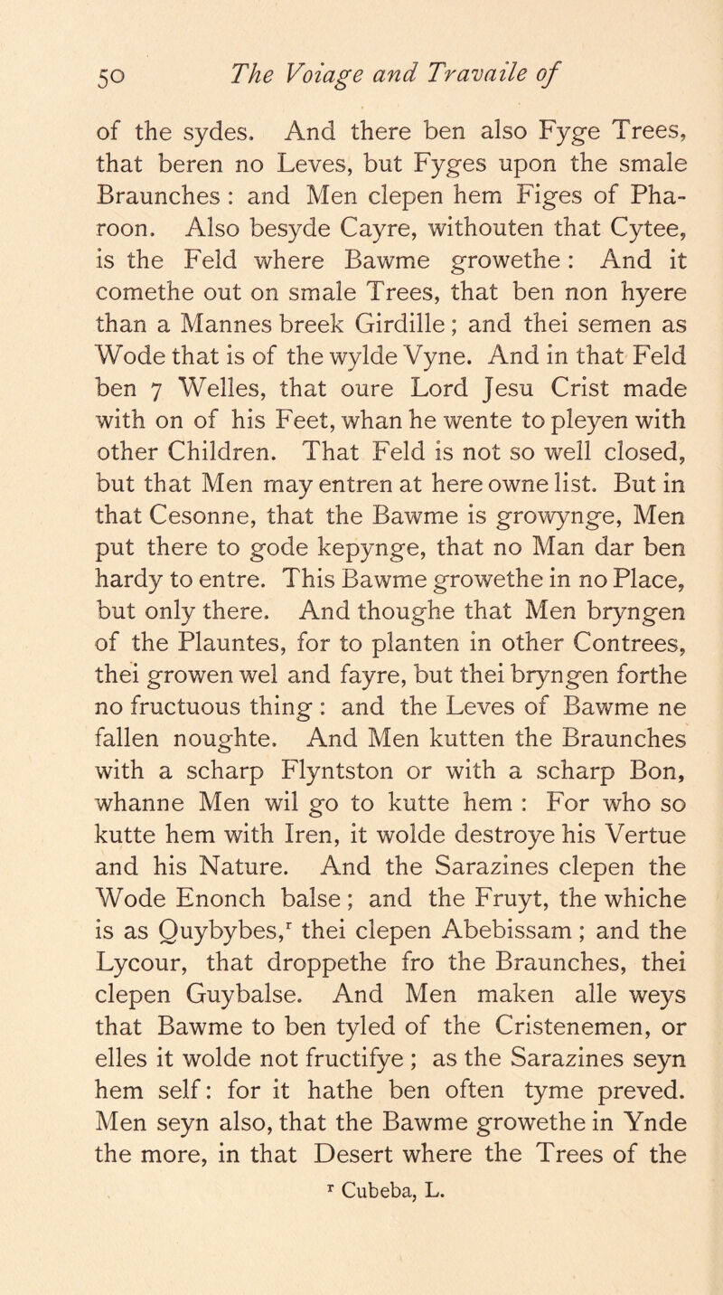 of the sydes. And there ben also Fyge Trees, that beren no Leves, but Fyges upon the smale Braunches : and Men clepen hem Figes of Pha- roon. Also besyde Cayre, withouten that Cytee, is the Feld where Bawme growethe: And it comethe out on smale Trees, that ben non hyere than a Mannes breek Girdille; and thei semen as Wode that is of the wylde Vyne. And in that Feld ben 7 Welles, that oure Lord Jesu Crist made with on of his Feet, whan he wente to pleyen with other Children. That Feld is not so well closed, but that Men may entren at here owne list. But in that Cesonne, that the Bawme is growynge, Men put there to gode kepynge, that no Man dar ben hardy to entre. This Bawme growethe in no Place, but only there. And thoughe that Men bryngen of the Plauntes, for to planten in other Contrees, thei growen wel and fayre, but thei bryngen forthe no fructuous thing : and the Leves of Bawme ne fallen noughte. And Men kutten the Braunches with a scharp Flyntston or with a scharp Bon, whanne Men wil go to kutte hem : For who so kutte hem with Iren, it wolde destroye his Vertue and his Nature. And the Sarazines clepen the Wode Enonch balse; and the Fruyt, the whiche is as Quybybes, thei clepen Abebissam; and the Lycour, that droppethe fro the Braunches, thei clepen Guybalse. And Men maken alle weys that Bawme to ben tyled of the Cristenemen, or elles it wolde not fructifye ; as the Sarazines seyn hem self: for it hathe ben often tyme preved. Men seyn also, that the Bawme growethe in Ynde the more, in that Desert where the Trees of the ^ Cubeba, L.