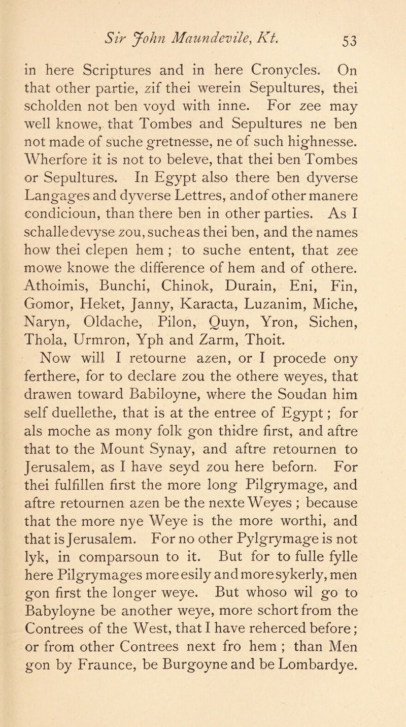 in here Scriptures and in here Cronycles. On that other partie, zif thei werein Sepultures, thei scholden not ben voyd with inne. For zee may well knowe, that Tombes and Sepultures ne ben not made of suche gretnesse, ne of such highnesse. Wherfore it is not to beleve, that thei ben Tombes or Sepultures. In Egypt also there ben dyverse Langages and dyverse Lettres, and of other manere condicioun, than there ben in other parties. As I schalledevyse zou, suche as thei ben, and the names how thei clepen hem ; to suche entent, that zee mowe knowe the difference of hem and of othere. Athoimis, Bunchi, Chinok, Durain, Eni, Fin, Gomor, Heket, Janny, Karacta, Luzanim, Miche, Naryn, Oldache, Pilon, Quyn, Yron, Sichen, Thola, Urmron, Yph and Zarm, Thoit. Now will I retourne azen, or I precede ony ferthere, for to declare zou the othere weyes, that drawen toward Babiloyne, where the Soudan him self duellethe, that is at the entree of Egypt; for als moche as mony folk gon thidre first, and aftre that to the Mount Synay, and aftre retournen to Jerusalem, as I have seyd zou here beforn. For thei fulfillen first the more long Pilgrymage, and aftre retournen azen be the nexte Weyes ; because that the more nye Weye is the more worthi, and that is Jerusalem. For no other Pylgrymage is not lyk, in comparsoun to it. But for to fulle fylle here Pilgrymages moreesily and more sykerly, men gon first the longer weye. But whoso wil go to Babyloyne be another weye, more schort from the Contrees of the West, that I have reherced before; or from other Contrees next fro hem ; than Men gon by Fraunce, be Burgoyneand beLombardye.