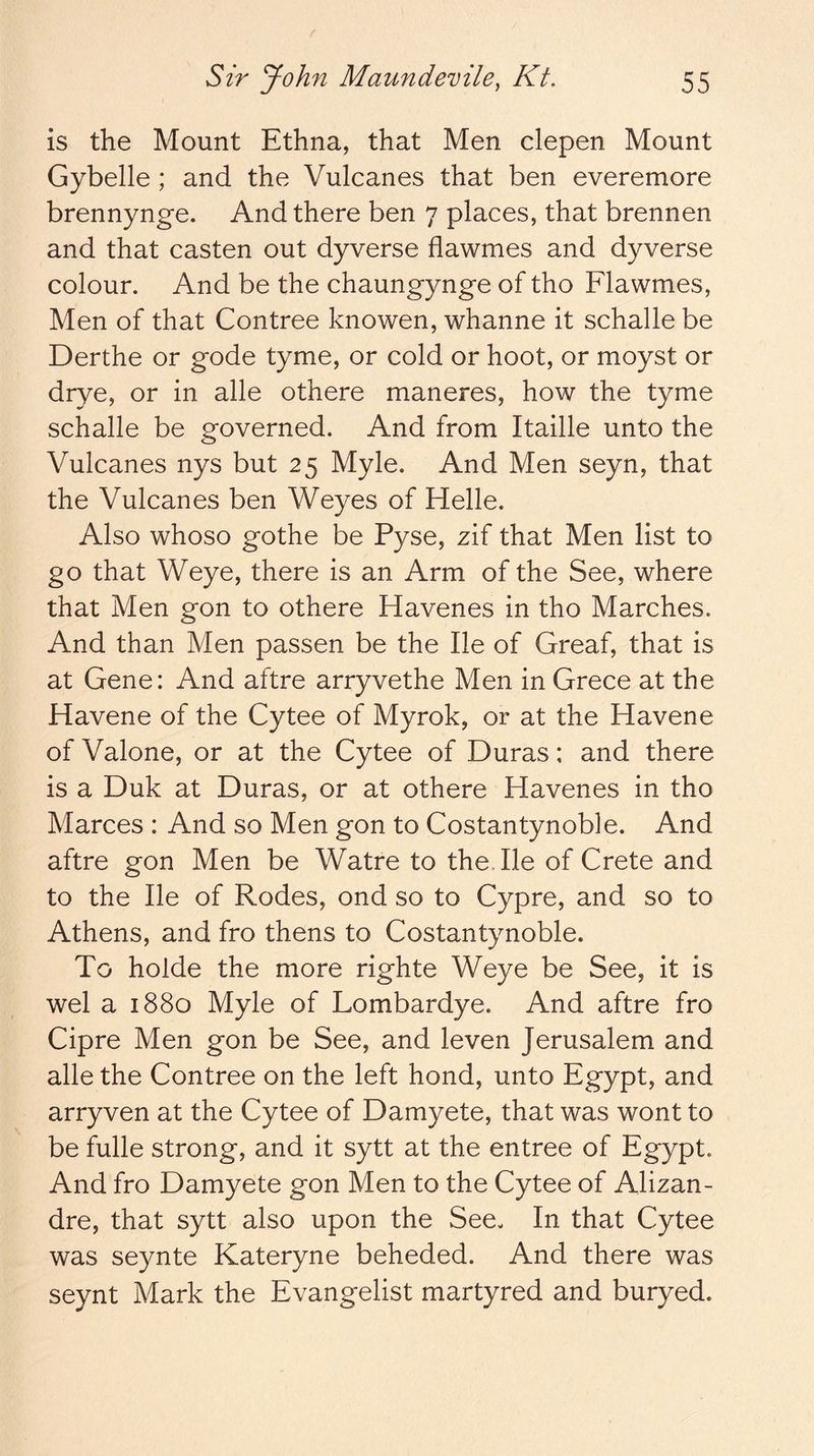 is the Mount Ethna, that Men clepen Mount Gybelle ; and the Vulcanes that ben everemore brennynge. And there ben 7 places, that brennen and that casten out dyverse flawmes and dyverse colour. And be the chaungynge of tho Flawmes, Men of that Contree knowen, whanne it schalle be Derthe or gode tyme, or cold or hoot, or moyst or drye, or in alle othere maneres, how the tyme schalle be governed. And from Itaille unto the Vulcanes nys but 25 Myle. And Men seyn, that the Vulcanes ben Weyes of Helle. Also whoso gothe be Pyse, zif that Men list to §0 that Weye, there is an Arm of the See, where that Men gon to othere Havenes in tho Marches. And than Men passen be the lie of Greaf, that is at Gene: And aftre arryvethe Men in Grece at the Havene of the Cytee of Myrok, or at the Havene of Valone, or at the Cytee of Duras: and there is a Duk at Duras, or at othere Havenes in tho Marces : And so Men gon to Costantynoble. And aftre gon Men be Watre to the. He of Crete and to the He of Rodes, ond so to Cypre, and so to Athens, and fro thens to Costantynoble. To holde the more righte Weye be See, it is wel a 1880 Myle of Lombardye. And aftre fro Cipre Men gon be See, and leven Jerusalem and alle the Contree on the left bond, unto Egypt, and arryven at the Cytee of Damyete, that was wont to be fulle strong, and it sytt at the entree of Egypt. And fro Damyete gon Men to the Cytee of Alizan- dre, that sytt also upon the See- In that Cytee was seynte Kateryne beheded. And there was seynt Mark the Evangelist martyred and buryed.
