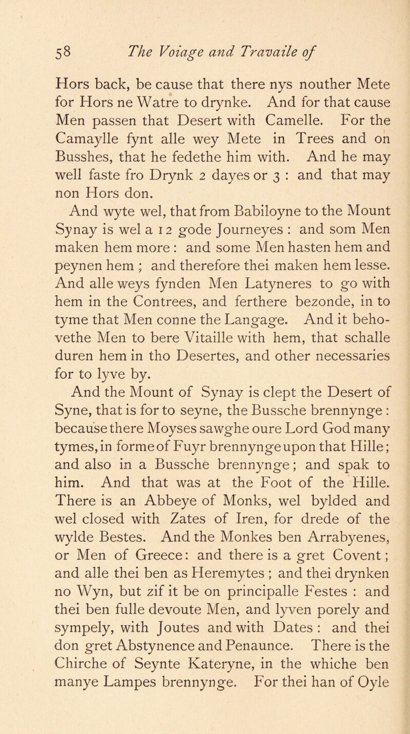 Hors back, be cause that there nys nouther Mete for Hors ne Watre to drynke. And for that cause Men passen that Desert with Camelle. For the Camaylle fynt alle wey Mete in Trees and on Busshes, that he fedethe him with. And he may well faste fro Drynk 2 dayes or 3 : and that may non Hors don. And wyte wel, that from Babiloyne to the Mount Synay is wel a 12 gode Journeyes : and som Men maken hem more : and some Men hasten hem and peynen hem ; and therefore thei maken hem lesse. And alle weys fynden Men Latyneres to go with hem in the Contrees, and ferthere bezonde, in to tyme that Men conne the Langage. And it beho- vethe Men to bere Vitaille with hem, that schalle duren hem in tho Desertes, and other necessaries for to lyve by. And the Mount of Synay is dept the Desert of Syne, that is for to seyne, the Bussche brennynge : because there Moyses sawghe oure Lord God many tymes,in forme of Fuyr brennynge upon that Hille; and also in a Bussche brennynge; and spak to him. And that was at the Foot of the Hille. There is an Abbeye of Monks, wel bylded and wel closed with Zates of Iren, for drede of the wylde Bestes. And the Monkes ben Arrabyenes, or Men of Greece: and there is a gret Covent; and alle thei ben as Heremytes ; and thei drynken no Wyn, but zif it be on principalle Festes : and thei ben fulle devoute Men, and lyven porely and sympely, with Joutes and with Dates: and thei don gret Abstynence and Penaunce. There is the Chirche of Seynte Kateryne, in the whiche ben manye Lampes brennynge. For thei han of Oyle