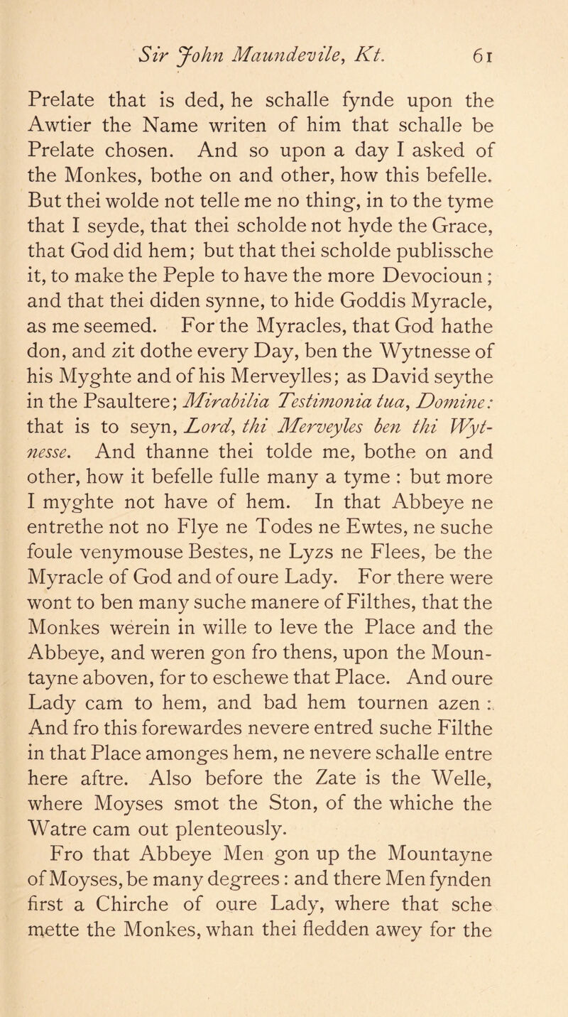 Prelate that is ded, he schalle fynde upon the Awtier the Name writen of him that schahe be Prelate chosen. And so upon a day I asked of the Monkes, bothe on and other, how this befelle. But thei wolde not telle me no thing-, in to the tyme that I seyde, that thei scholde not hyde the Grace, that God did hem; but that thei scholde publissche it, to make the Peple to have the more Devocioun ; and that thei diden synne, to hide Goddis Myracle, as me seemed. For the Myracles, that God hathe don, and zit dothe every Day, ben the Wytnesse of his Myghte and of his Merveylles; as David seythe in the Psaultere; Mirabilia Testimo7iia tua^ Domine: that is to seyn, Lord^ thi Merveyles ben thi Wyt- nesse. And thanne thei tolde me, bothe on and other, how it befelle fulle many a tyme : but more I myghte not have of hem. In that Abbeye ne entrethe not no Flye ne Todes ne Ewtes, ne suche foule venymouse Bestes, ne Lyzs ne Flees, be the Myracle of God and of oure Lady. For there were wont to ben many suche manere of Filthes, that the Monkes werein in wille to leve the Place and the Abbeye, and weren gon fro thens, upon the Moun- tayne aboven, for to eschewe that Place. And oure Lady cam to hem, and bad hem tournen azen : And fro this forewardes nevere entred suche Filthe in that Place amonges hem, ne nevere schalle entre here aftre. Also before the Zate is the Welle, where Moyses smot the Ston, of the whiche the Watre cam out plenteously. Fro that Abbeye Men gon up the Mountayne of Moyses, be many degrees: and there Men fynden first a Chirche of oure Lady, where that sche mette the Monkes, whan thei fledden awey for the