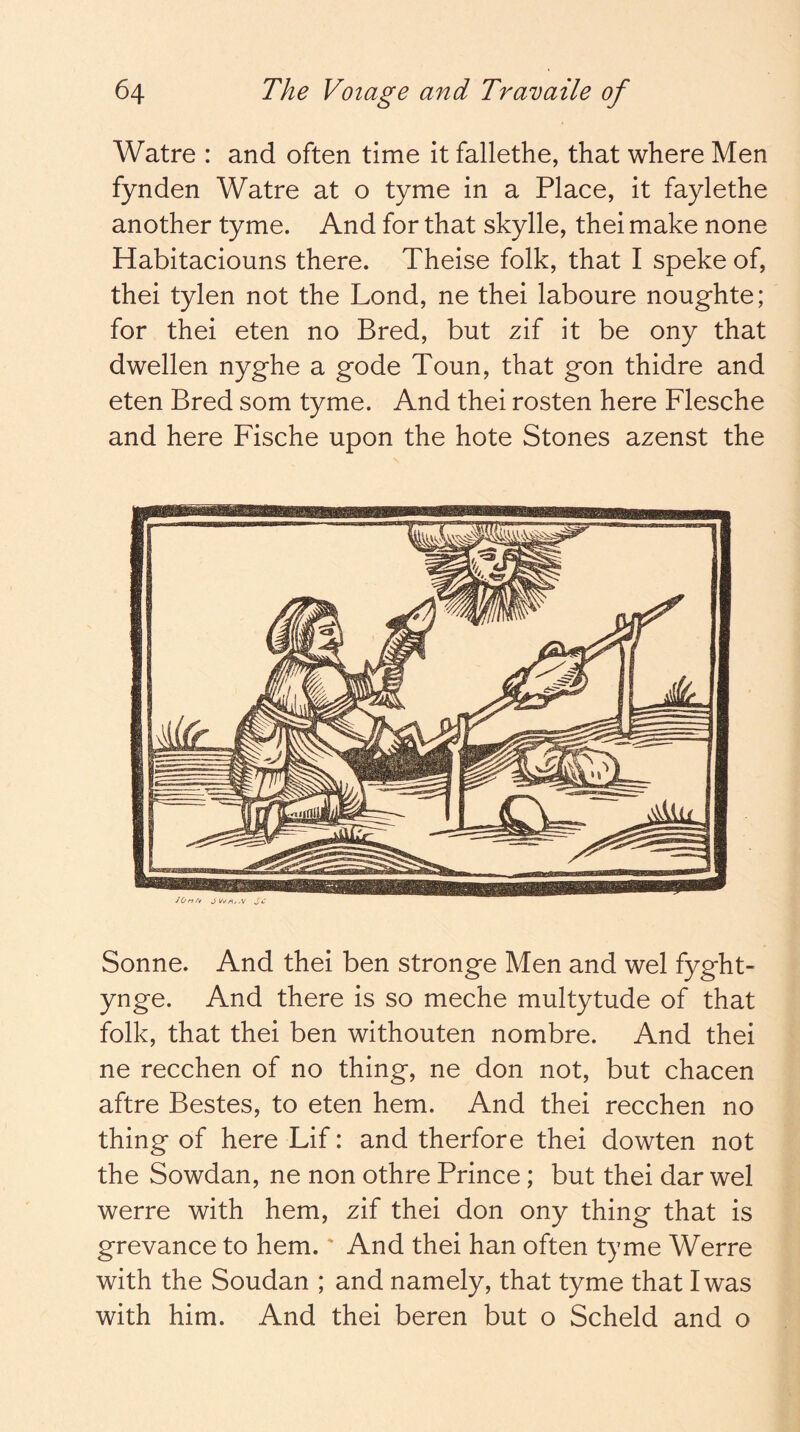 Watre : and often time it fallethe, that where Men fynden Watre at o tyme in a Place, it faylethe another tyme. And for that skylle, thei make none Habitaciouns there. Theise folk, that I speke of, thei tylen not the Lond, ne thei laboure noughte; for thei eten no Bred, but zif it be ony that dwellen nyghe a gode Toun, that gon thidre and eten Bred som tyme. And thei rosten here Flesche and here Fische upon the hote Stones azenst the Sonne. And thei ben stronge Men and wel fyght- ynge. And there is so meche multytude of that folk, that thei ben withouten nombre. And thei ne recchen of no thing, ne don not, but chacen aftre Bestes, to eten hem. And thei recchen no thing of here Lif: and therfore thei dowten not the Sowdan, ne non othre Prince; but thei dar wel werre with hem, zif thei don ony thing that is grevance to hem.' And thei han often tyme Werre with the Soudan ; and namely, that tyme that I was with him. And thei beren but o Scheld and o