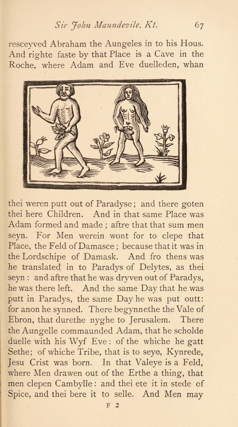 resceyved Abraham the Aungeles in to his Hous. And righte faste by that Place is a Cave in the Roche, where Adam and Eve duelleden, whan thei weren putt out of Paradyse; and there goten thei here Children. And in that same Place was Adam formed and made ; aftre that that sum men seyn. For Men werein wont for to clepe that Place, the Feld of Damasce ; because that it was in the Lordschipe of Damask. And fro thens was he translated in to Paradys of Delytes, as thei seyn : and aftre that he was dryven out of Paradys, he was there left. And the same Day that he was putt in Paradys, the same Day he was put outt: for anon he synned. There begynnethe the Vale of Ebron, that durethe nyghe to Jerusalem. There the Aungelle commaunded Adam, that he scholde duelle with his Wyf Eve: of the whiche he gatt i Sethe; of whiche Tribe, that is to seye, Kynrede, Jesu Crist was born. In that Valeye is a Feld, ? where Men drawen out of the Erthe a thing, that j men clepen Cambylle: and thei ete it in stede of : Spice, and thei bere it to selle. And Men may F 2