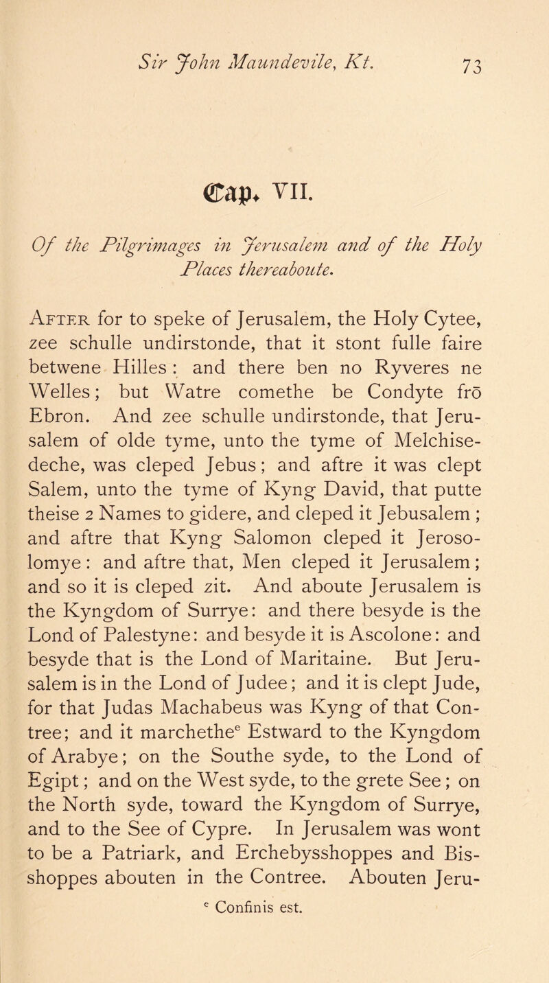 Cap* VII. Of the Pilgrimages in Jerusalem and of the Holy Places thereaboute. After for to speke of Jerusalem, the Holy Cytee, zee schulle undirstonde, that it stont fulle faire betwene Hides : and there ben no Ryveres ne Welles; but Watre comethe be Condyte fro Ebron. And zee schulle undirstonde, that Jeru- salem of olde tyme, unto the tyme of Melchise- deche, was cleped Jebus; and aftre it was dept Salem, unto the tyme of Kyng David, that putte theise 2 Names to gidere, and cleped it Jebusalem ; and aftre that Kyng Salomon cleped it Jeroso- lomye: and aftre that. Men cleped it Jerusalem; and so it is cleped zit. And aboute Jerusalem is the Kyngdom of Surrye: and there besyde is the Lond of Palestyne: and besyde it is Ascolone: and besyde that is the Lond of Maritaine* But Jeru- salem is in the Lond of Judee; and it is dept Jude, for that Judas Machabeus was Kyng of that Con- tree; and it marchethe® Estward to the Kyngdom of Arabye; on the Southe syde, to the Lond of Egipt; and on the West syde, to the grete See; on the North syde, toward the Kyngdom of Surrye, and to the See of Cypre. In Jerusalem was wont to be a Patriark, and Erchebysshoppes and Bis- shoppes abouten in the Contree. Abouten Jeru- ^ Confinis est.