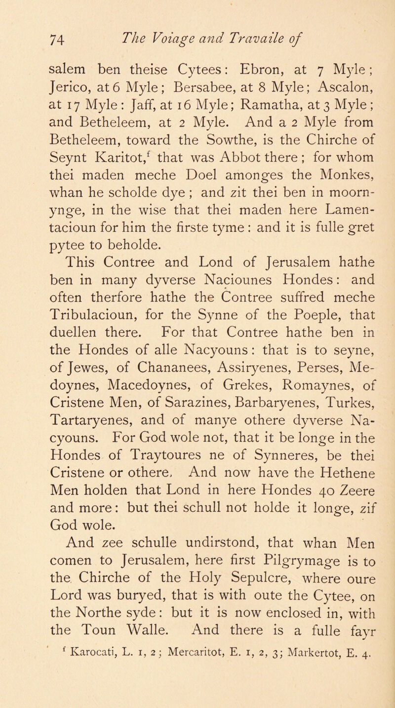 Salem ben theise Cytees: Ebron, at 7 Myle; Jerico, at6 Myle; Bersabee, at 8 Myle; Ascalon, at 17 Myle : Jaff, at 16 Myle; Ramatha, at 3 Myle ; and Betheleem, at 2 Myle. And a 2 Myle from Betheleem, toward the Sowthe, is the Chirche of Seynt Karitot/ that was Abbot there ; for whom thei maden meche Doel amonges the Monkes, whan he scholde dye ; and zit thei ben in moorn- ynge, in the wise that thei maden here Lamen- tacioun for him the firste tyme : and it is fulle gret pytee to beholde. This Contree and Bond of Jerusalem hathe ben in many dyverse Naciounes Hondes: and often therfore hathe the Contree suffred meche Tribulacioun, for the Synne of the Poeple, that duellen there. For that Contree hathe ben in the Hondes of alle Nacyouns: that is to seyne, of Jewes, of Chananees, Assiryenes, Perses, Me- doynes, Macedoynes, of Grekes, Romaynes, of Cristene Men, of Sarazines, Barbaryenes, Turkes, Tartaryenes, and of manye othere dyverse Na- cyouns. For God wole not, that it be longe in the Hondes of Traytoures ne of Synneres, be thei Cristene or othere. And now have the Hethene Men holden that Fond in here Hondes 40 Zeere and more: but thei schull not holde it longe, zif God wole. And zee schulle undirstond, that whan Men comen to Jerusalem, here first Pilgrymage is to the, Chirche of the Holy Sepulcre, where oure Lord was buryed, that is with oute the Cytee, on the Northe syde: but it is now enclosed in, with the Toun Walle. And there is a fulle fayr ^ Karocati, L. i, 2; Mercaritot, E. i, 2, 3; Markertot, E. 4.