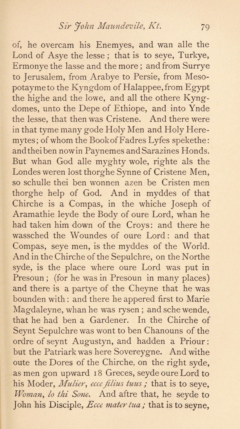 of, he overcam his Enemyes, and wan alle the Lond of Asye the lesse ; that is to seye, Turkye, Ermonye the lasse and the more; and from Surrye to Jerusalem, from Arabye to Persie, from Meso- potaymeto the Kyngdom of Halappee, from Egypt the highe and the lowe, and all the othere Kyng- domes, unto the Depe of Ethiope, and into Ynde the lesse, that then was Cristene. And there were in that tyme many gode Holy Men and Holy Here- mytes; of whom the BookofFadres Lyfes spekethe: andtheiben nowin Paynemes andSarazines Honds. But whan God alle myghty wole, righte als the Londes weren lost thorghe Synne of Cristene Men, so schulle thei ben wonnen azen be Cristen men thorghe help of God. And in myddes of that Chirche is a Compas, in the whiche Joseph of Aramathie leyde the Body of oure Lord, whan he had taken him down of the Croys: and there he wassched the Woundes of oure Lord: and that Compas, seye men, is the myddes of the World. And in the Chirche of the Sepulchre, on the Northe syde, is the place where oure Lord was put in Presoun ; (for he was in Presoun in many places) and there is a partye of the Cheyne that he was bounden with : and there he appered first to Marie Magdaleyne, whan he was rysen ; and sche wende, that he had ben a Gardener. In the Chirche of Seynt Sepulchre was wont to ben Chanouns of the ordre of seynt Augustyn, and hadden a Priour: but the Patriark was here Sovereygne. And withe oute the Dores of the Chirche, on the right syde, as men gon upward 18 Greces, seyde oure Lord to his Moder, Mulier^ ecce filius tuus ; that is to seye, Woman^ lo thi Sone. And aftre that, he seyde to John his Disciple, Ecce mater tua ; that is to seyne,