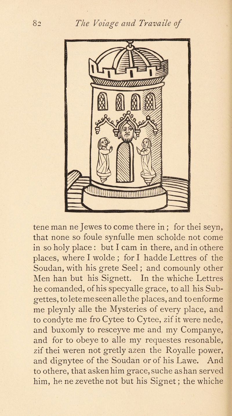 tene man ne Jewes to come there in ; for thei seyn, that none so foule synfulle men scholde not come in so holy place : but I cam in there, and in othere places, where I wolde ; for I hadde Lettres of the Soudan, with his grete Seel; and comounly other Men han but his Signett. In the whiche Lettres he comanded, of his specyalle grace, to all his Sub- gettes, to lete me seen alle the places, and to enforme me pleynly alle the Mysteries of every place, and to condyte me fro Cytee to Cytee, zif it were nede, and buxomly to resceyve me and my Companye, and for to obeye to alle my requestes resonable, zif thei weren not gretly azen the Royalle power, and dignytee of the Soudan or of his Lawe. And to othere, that askenhim grace, suche as han served him, he ne zevethe not but his Signet; the whiche