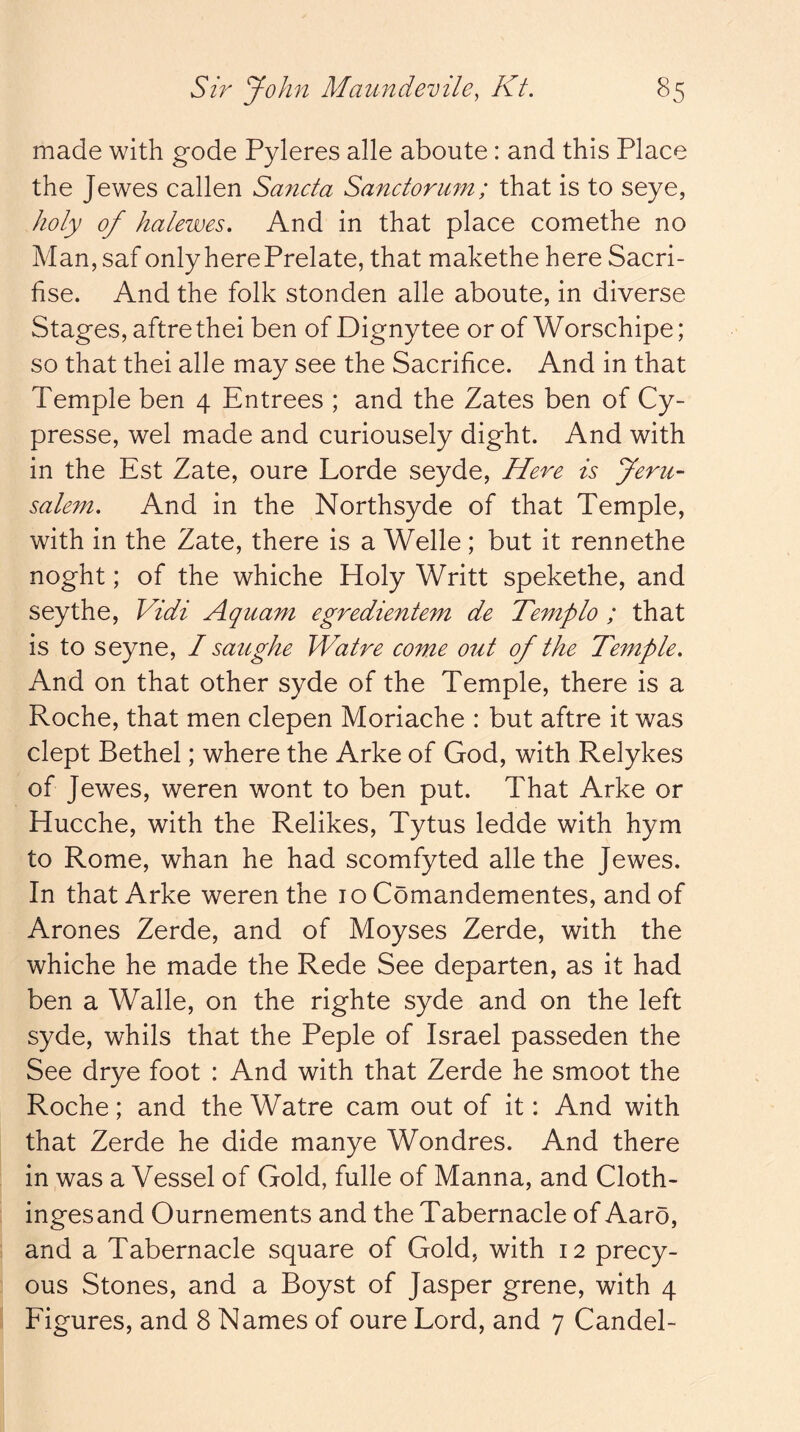 made with gode Pyleres alle aboute: and this Place the Jewes callen Sancta Sanctorum; that is to seye, holy of halewes. And in that place comethe no Man, saf only here Prelate, that makethe here Sacri- fise. And the folk stonden alle aboute, in diverse Stages, aftre thei ben of Dignytee or of Worschipe; so that thei alle may see the Sacrifice. And in that Temple ben 4 Entrees ; and the Zates ben of Cy- presse, wel made and curiousely dight. And with in the Est Zate, oure Lorde seyde. Here is Jeru- salem, And in the Northsyde of that Temple, with in the Zate, there is a Welle; but it rennethe noght; of the whiche Holy Writt spekethe, and seythe, Vidi Aquam egredientem de Templo ; that is to seyne, I saughe Walre come out of the Temple, And on that other syde of the Temple, there is a Roche, that men clepen Moriache : but aftre it was dept Bethel; where the Arke of God, with Relykes of Jewes, weren wont to ben put. That Arke or Hucche, with the Relikes, Tytus ledde with hym to Rome, whan he had scomfyted alle the Jewes. In that Arke weren the 10 Comandementes, and of Arones Zerde, and of Moyses Zerde, with the whiche he made the Rede See departen, as it had ben a Walle, on the righte syde and on the left syde, whils that the Peple of Israel passeden the See drye foot : And with that Zerde he smoot the Roche; and the Watre cam out of it: And with that Zerde he dide manye Wondres. And there in was a Vessel of Gold, fulle of Manna, and Cloth- ingesand Ournements and the Tabernacle of Aaro, and a Tabernacle square of Gold, with 12 precy- ous Stones, and a Boyst of Jasper grene, with 4 Figures, and 8 Names of oure Lord, and 7 Candel-