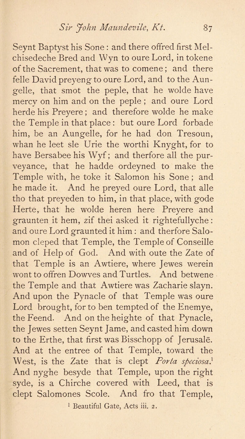 Seynt Baptyst his Sone : and there offred first Mel- chisedeche Bred and Wyn to oure Lord, in tokene of the Sacrement, that was to comene ; and there felle David preyeng to oure Lord, and to the Aun- gelle, that smot the peple, that he wolde have mercy on him and on the peple ; and oure Lord herde his Preyere; and therefore wolde he make the Temple in that place : but oure Lord forbade him, be an Aungelle, for he had don Tresoun, whan he leet sle Urie the worth! Knyght, for to have Bersabee his Wyf; and therfore all the pur- veyance, that he hadde ordeyned to make the Temple with, he toke it Salomon his Sone ; and he made it. And he preyed oure Lord, that alle tho that preyeden to him, in that place, with gode Herte, that he wolde heren here Preyere and graunten it hem, zif thei asked it rightefullyche: and oure Lord graunted it him : and therfore Salo- mon cleped that Temple, the Temple of Conseille and of Help of God. And with oute the Zate of that Temple is an Awtiere, where Jewes werein wont to offren Dowves and Turtles. And betwene the Temple and that Awtiere was Zacharie slayn. And upon the Pynacle of that Temple was oure Lord brought, for to ben tempted of the Enemye, the Feend. And ontheheighte of that Pynacle, the Jewes setten Seynt Jame, and casted him down to the Erthe, that first was Bisschopp of Jerusale. And at the entree of that Temple, toward the West, is the Zate that is dept Porta speciosa} And nyghe besyde that Temple, upon the right syde, is a Chirche covered with Leed, that is dept Salomones Scole. And fro that Temple, ^ Beautiful Gate, Acts iii. 2.