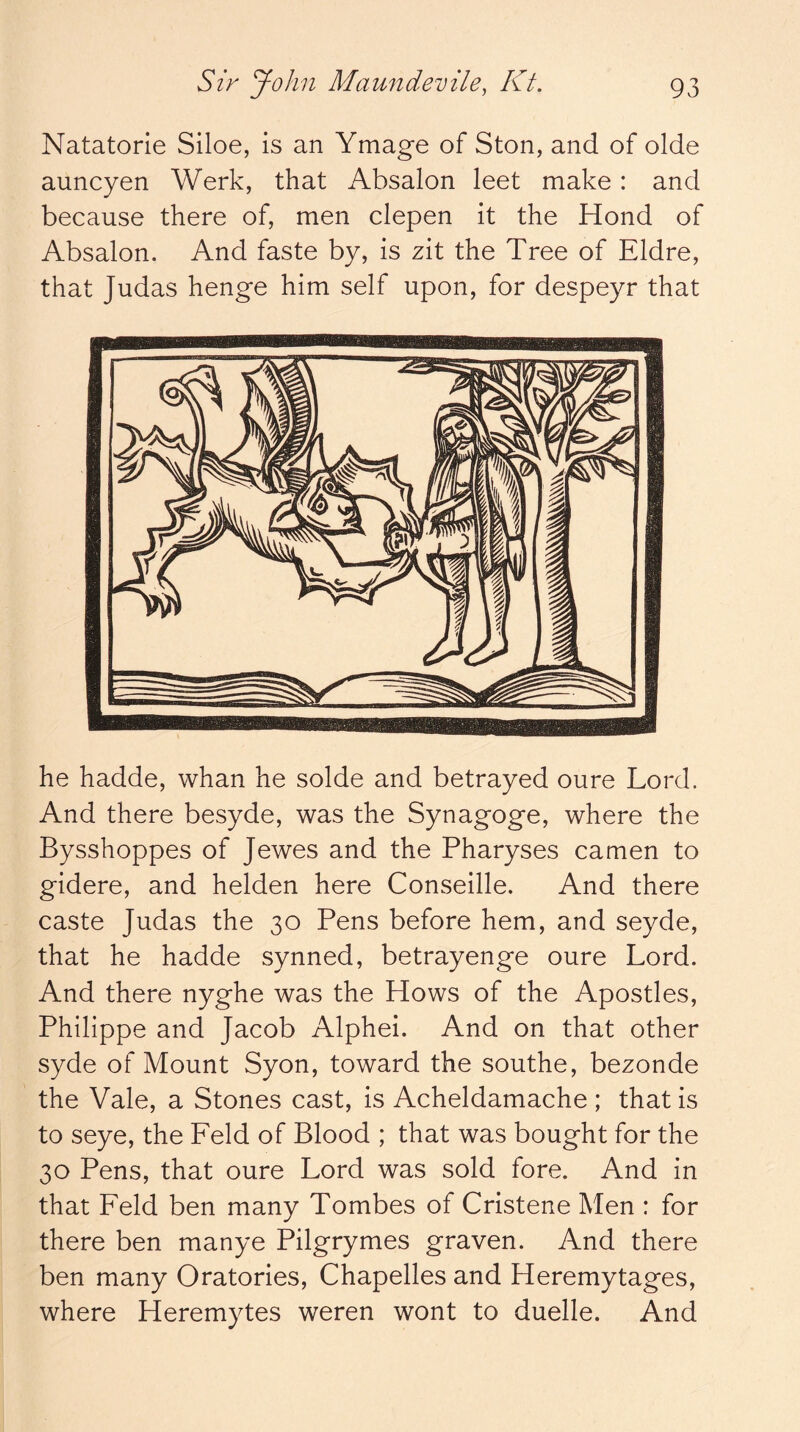 Natatorle Siloe, is an Ymage of Ston, and of olde auncyen Work, that Absalon leet make: and because there of, men clepen it the Hond of Absalon. And faste by, is zit the Tree of Eldre, that Judas henge him self upon, for despeyr that he hadde, whan he solde and betrayed oure Lord. And there besyde, was the Synagoge, where the Bysshoppes of Jewes and the Pharyses camen to gidere, and helden here Conseille. And there caste Judas the 30 Pens before hem, and seyde, that he hadde synned, betrayenge oure Lord. And there nyghe was the Hows of the Apostles, Philippe and Jacob Alphei. And on that other syde of Mount Syon, toward the southe, bezonde the Vale, a Stones cast, is Acheldamache ; that is to seye, the Feld of Blood ; that was bought for the 30 Pens, that oure Lord was sold fore. And in that Feld ben many Tombes of Cristene Men : for there ben manye Pilgrymes graven. And there ben many Oratories, Chapelles and Heremytages, where Heremytes weren wont to duelle. And