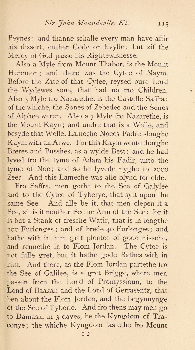 Peynes : and thanne schalle every man have aftir his dissert, outher Gode or Evylle; but zif the Mercy of God passe his Rightewisnesse. Also a Myle from Mount Thabor, is the Mount Heremon; and there was the Cytee of Naym. Before the Zate of that Cytee, reysed oure Lord the Wydewes sone, that had no mo Children. Also 3 Myle fro Nazarethe, is the Castelle Saffra; of the whiche, the Sones of Zebedee and the Sones of Alphee weren. Also a 7 Myle fro Nazarethe, is the Mount Kayn; and undre that is a Welle, and besyde that Welle, Lameche Noees Fadre sloughe Kaym with an Arwe. For this Kaym wente thorghe Breres and Busshes, as a wylde Best; and he had lyved fro the tyme of Adam his Fadir, unto the tyme of Noe; and so he lyvede nyghe to 2000 Zeer. And this Lameche was alle blynd for elde. Fro Saffra, men go the to the See of Galylee and to the Cytee of Tyberye, that sytt upon the same See. And alle be it, that men clepen it a See, zit is it nouther See ne Arm of the See: for it is but a Stank of fresche Watir, that is in lengthe 100 Furlonges; and of brede 40 Furlonges; and hathe with in him gret plentee of gode Fissche, and rennethe in to Flom Jordan. The Cytee is not fulle gret, but it hathe gode Bathes with in him. And there, as the Flom Jordan partethe fro the See of Galilee, is a gret Brigge, where men passen from the Lond of Promyssioun, to the Fond of Baazan and the Lond of Gerrasentz, that ben about the Flom Jordan, and the begynnynge of the See of Tyberie. And fro thens may men go to Damask, in 3 dayes, be the Kyngdom of Tra- conye; the whiche Kyngdom lastethe fro Mount