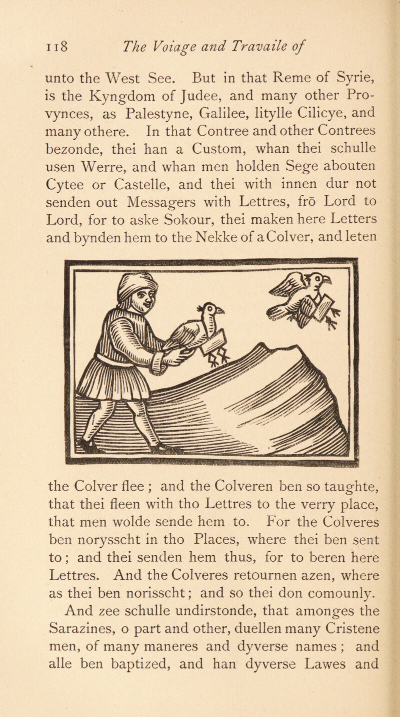 unto the West See. But in that Reme of Syrie, is the Kyng-dom of Judee, and many other Pro- vynces, as Palestyne, Galilee, litylle Cilicye, and many othere. In that Contree and other Contrees bezonde, thei han a Custom, whan thei schulle usen Werre, and whan men holden Sege abouten Cytee or Castelle, and thei with innen dur not senden out Messagers with Lettres, fro Lord to Lord, for to aske Sokour, thei maken here Letters and bynden hem to the Nekke of aColver, and leten the Colver flee ; and the Colveren ben so taughte, that thei fleen with tho Lettres to the verry place, that men wolde sende hem to. For the Colveres ben norysscht in tho Places, where thei ben sent to; and thei senden hem thus, for to beren here Lettres. And the Colveres retournen azen, where as thei ben norisscht; and so thei don comounly. And zee schulle undirstonde, that amonges the Sarazines, o part and other, duellen many Cristene men, of many maneres and dyverse names ; and alle ben baptized, and han dyverse Lawes and