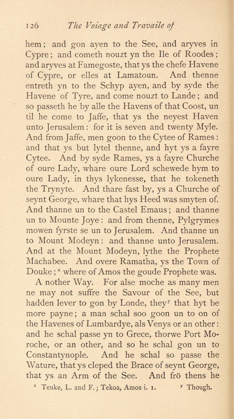 hem; and gon ayen to the See, and aryves in Cypre; and cometh nouzt yn the He of Roodes; and aryves at Famegoste, that ys the chefe Havene of Cypre, or elles at Lamatoun. And thenne entreth yn to the Schyp ayen, and by syde the Havene of Tyre, and come nouzt to Lande; and so passeth he by alle the Havens of that Coost, un til he come to Jaffe, that ys the neyest Haven unto Jerusalem : for it is seven and twenty Myle. And from Jaffe, men goon to the Cytee of Rames : and that ys but lytel thenne, and hyt ys a fayre Cytee. And by syde Rames, ys a fayre Churche of oure Lady, whare oure Lord schewede hym. to oure Lady, in thys lykenesse, that he tokeneth the Trynyte. And thare fast by, ys a Churche of seynt George, whare that hys Heed was smyten of. And thanne un to the Castel Emaus; and thanne un to Mounte Joye: and from thenne, Pylgrymes mowen fyrste se un to Jerusalem. And thanne un to Mount Modeyn : and thanne unto Jerusalem. And at the Mount Modeyn, lythe the Prophete Machabee. And overe Ramatha, ys the Town of Douke ; where of Amos the goude Prophete was. A nother Way. For alse moche as many men ne may not suffre the Savour of the See, but hadden lever to gon by Londe, they^ that hyt be more payne; a man schal soo goon un to on of the Havenes of Lumbardye, als Venys or an other : and he schal passe yn to Grece, thorwe Port Mo- roche, or an other, and so he schal gon un to Constantynople. And he schal so passe the Wature, that ys cleped the Brace of seynt George, that ys an Arm of the See. And fro thens he ^ Teuke, L. and F.; Tekoa, Amos i. i. ^ Though.