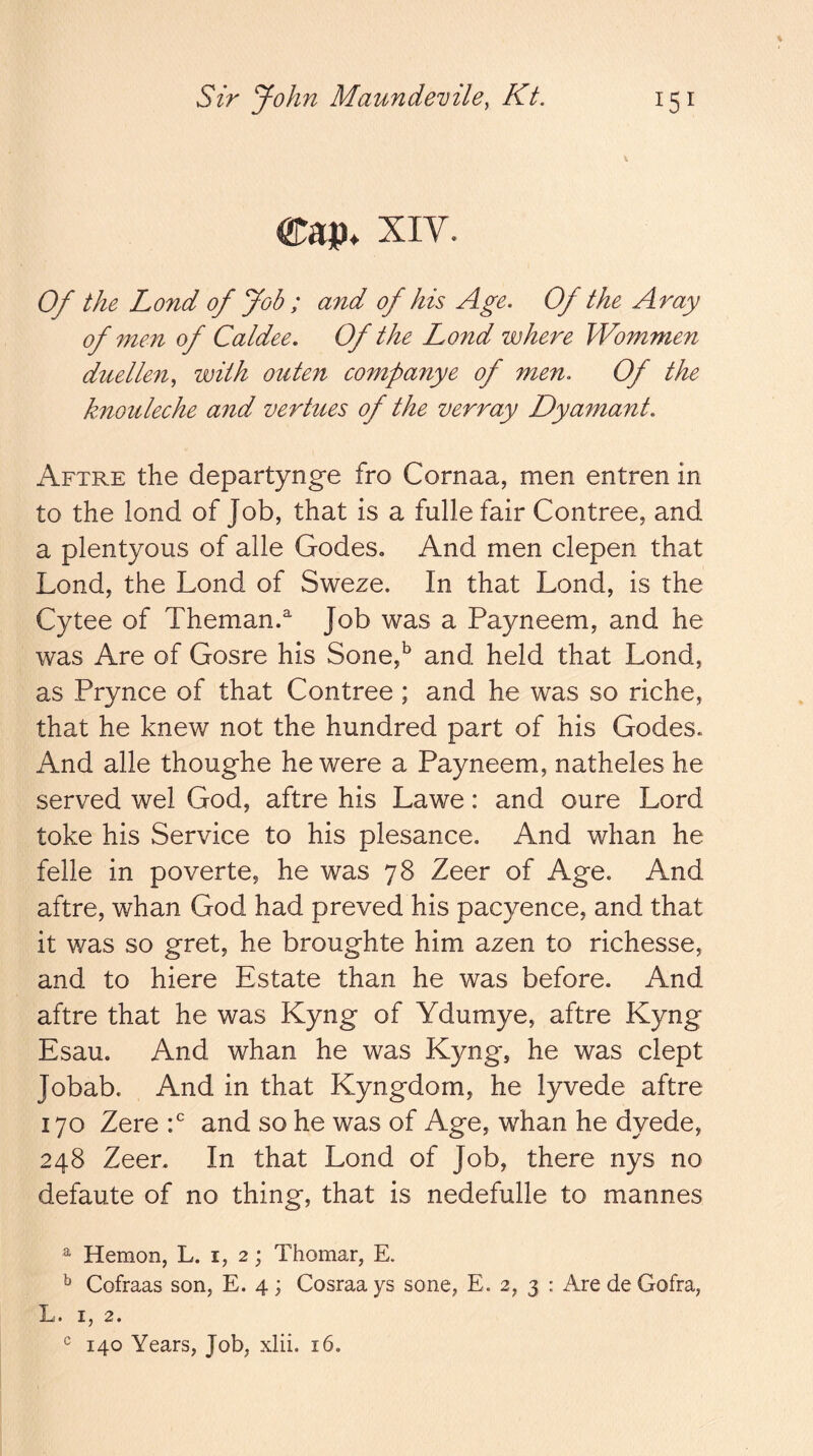 Cap* XIV. Of the Lond of Job ; and of his Age. Of the Aray of men of Caldee. Of the Lond where Wommen duelleUy with outen companye of men. Of the knouleche and vertues of the verray Dyamant. Aftre the departynge fro Cornaa, men entren in to the lond of Job, that is a fullefair Contree, and a plentyous of alle Godes, And men clepen that Lond, the Lond of Sweze. In that Lond, is the Cytee of Theman.^ Job was a Payneem, and he was Are of Gosre his Sone,^ and held that Lond, as Prynce of that Contree ; and he was so riche, that he knew not the hundred part of his Godes. And alle thoughe he were a Payneem, natheles he served wel God, aftre his Lawe: and oure Lord toke his Service to his plesance. And whan he felle in poverte, he was 78 Zeer of Age. And aftre, whan God had proved his pacyence, and that it was so gret, he broughte him azen to richesse, and to hiere Estate than he was before. And aftre that he was Kyng of Ydumye, aftre Kyng Esau. And whan he was Kyng, he was dept Jobab. And in that Kyngdom, he lyvede aftre 170 Zero and so he was of Age, whan he dyede, 248 Zeer. In that Lond of Job, there nys no defaute of no thing, that is nedefulle to mannes ^ Hemon, L. i, 2; Thomar, E. ^ Cofraas son, E. 4; Cosraa ys sone, E. 2, 3 : Are de Gofra, • X, 2. 140 Years, Job, xlii. 16.