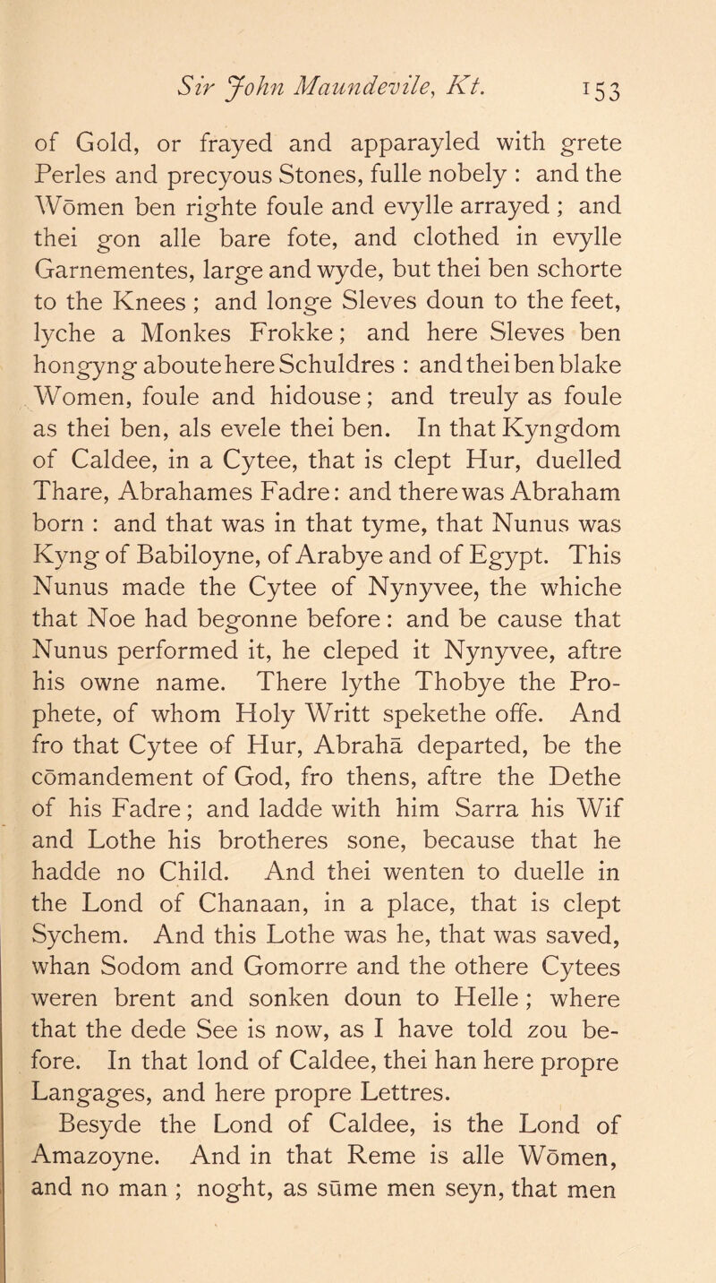 of Gold, or frayed and apparayled with grete Perles and precyous Stones, fulle nobely : and the Women ben righte foule and evylle arrayed ; and thei gon alle bare fote, and clothed in evylle Garnementes, large and wyde, but thei ben schorte to the Knees ; and longe Sieves doun to the feet, lyche a Monkes Frokke; and here Sieves ben hongyng aboutehereSchuldres : and thei ben blake Women, foule and hidouse; and treuly as foule as thei ben, als evele thei ben. In that Kyngdom of Caldee, in a Cytee, that is dept Hur, duelled Thare, Abrahames Fadre: and there was Abraham born : and that was in that tyme, that Nunus was Kyng of Babiloyne, of Arabye and of Egypt. This Nunus made the Cytee of Nynyvee, the whiche that Noe had begonne before: and be cause that Nunus performed it, he cleped it Nynyvee, aftre his owne name. There lythe Thobye the Pro- phete, of whom Holy Writt spekethe offe. And fro that Cytee of Hur, Abraha departed, be the comandement of God, fro thens, aftre the Dethe of his Fadre; and ladde with him Sarra his Wif and Lothe his brotheres sone, because that he hadde no Child. And thei wenten to duelle in the Lond of Chanaan, in a place, that is dept Sychem. And this Lothe was he, that was saved, whan Sodom and Gomorre and the othere Cytees weren brent and sonken doun to Helle ; where that the dede See is now, as I have told zou be- fore. In that lond of Caldee, thei han here propre Langages, and here propre Lettres. Besyde the Lond of Caldee, is the Lond of Amazoyne. And in that Reme is alle Women, and no man ; noght, as sume men seyn, that men