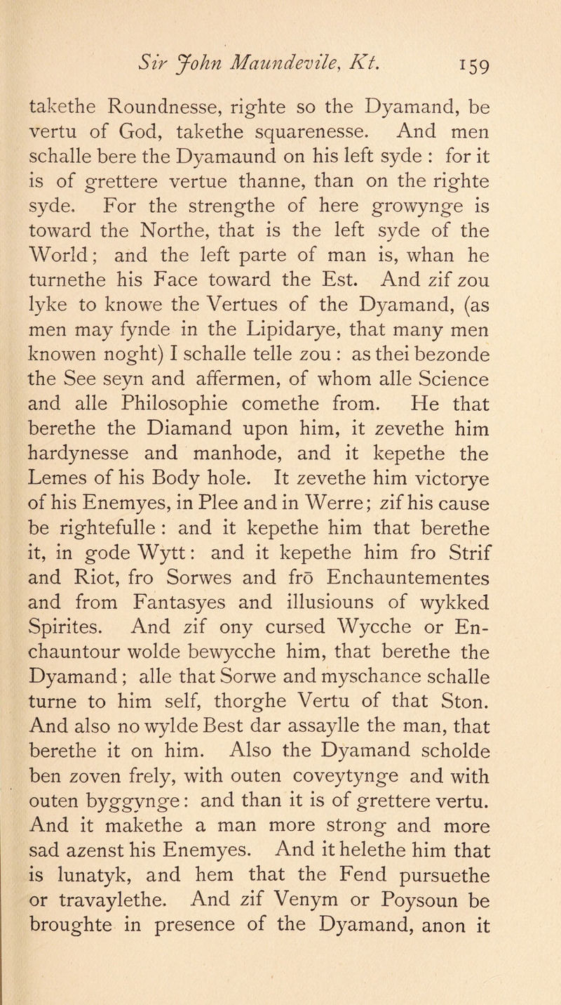 takethe Roundnesse, righte so the Dyamand, be vertu of God, takethe squarenesse. And men schalle here the Dyamaund on his left syde : for it is of grettere vertue thanne, than on the righte syde. For the strengthe of here growynge is toward the Northe, that is the left syde of the World; and the left parte of man is, whan he turnethe his Face toward the Est. And zif zou lyke to knowe the Vertues of the Dyamand, (as men may fynde in the Lipidarye, that many men knowen noght) I schalle telle zou : as thei bezonde the See seyn and affermen, of whom alle Science and alle Philosophie comethe from. He that berethe the Diamand upon him, it zevethe him hardynesse and manhode, and it kepethe the Femes of his Body hole. It zevethe him victorye of his Enemyes, in Plee and in Werre; zif his cause be rightefulle : and it kepethe him that berethe it, in gode Wytt: and it kepethe him fro Strif and Riot, fro Sorwes and fro Enchauntementes and from Eantasyes and illusiouns of wykked Spirites. And zif ony cursed Wycche or En- chauntour wolde bewycche him, that berethe the Dyamand ; alle that Sorwe and myschance schalle turne to him self, thorghe Vertu of that Ston. And also no wylde Best dar assaylle the man, that berethe it on him. Also the Dyamand scholde ben zoven frely, with outen coveytynge and with outen byggynge: and than it is of grettere vertu. And it makethe a man more strong and more sad azenst his Enemyes. And it helethe him that is lunatyk, and hem that the Eend pursuethe or travaylethe. And zif Venym or Poysoun be broughte in presence of the Dyamand, anon it