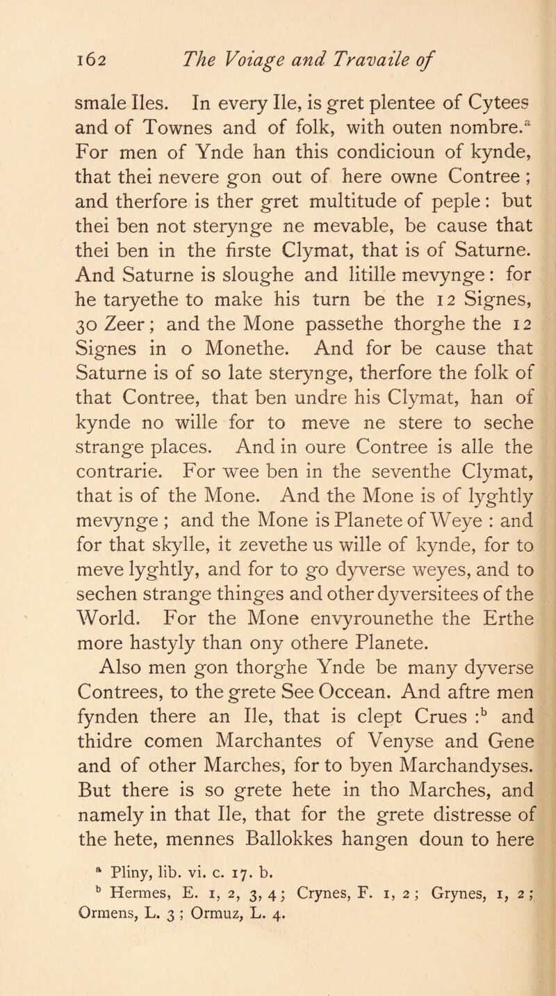 smale lies. In every He, is gret plentee of Cytees and of Townes and of folk, with outen nombre.^ For men of Ynde han this condicioun of kynde, that thei nevere gon out of here owne Contree ; and therfore is ther gret multitude of peple: but thei ben not sterynge ne movable, be cause that thei ben in the firste Clymat, that is of Saturne. And Saturne is sloughe and litille mevynge: for he taryethe to make his turn be the 12 Signes, 30 Zeer; and the Mone passethe thorghe the 12 Signes in o Monethe. And for be cause that Saturne is of so late sterynge, therfore the folk of that Contree, that ben undre his Clymat, han of kynde no wille for to meve ne store to seche strange places. And in oure Contree is alle the contrarie. For wee ben in the seventhe Clymat, that is of the Mone. And the Mone is of lyghtly mevynge ; and the Mone is Planete of Weye : and for that skylle, it zevethe us wille of kynde, for to meve lyghtly, and for to go dyverse weyes, and to sechen strange thinges and other dyversitees of the World. For the Mone envyrounethe the Erthe more hastyly than ony othere Planete. Also men gon thorghe Ynde be many dyverse Contrees, to the grete See Occean. And aftre men fynden there an He, that is dept Crues and thidre comen Marchantes of Venyse and Gene and of other Marches, for to byen Marchandyses. But there is so grete hete in tho Marches, and namely in that He, that for the grete distresse of the hete, mennes Ballokkes hangen doun to here * Pliny, lib. vi. c. 17. b. ^ Hermes, E. i, 2, 3, 4; Crynes, F. i, 2; Grynes, i, 2; Ormens, L. 3 ; Ormuz, L. 4.