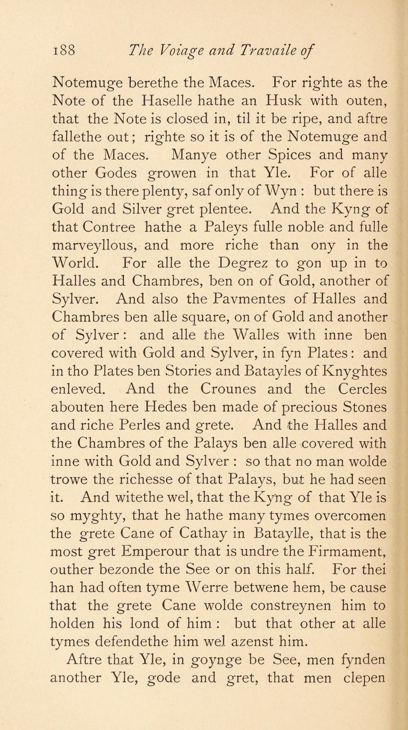 Notemuge berethe the Maces. For righte as the Note of the Haselle hathe an Husk with outen, that the Note is closed in, til it be ripe, and aftre fallethe out; righte so it is of the Notemuge and of the Maces. Manye other Spices and many other Godes growen in that Yle. For of alle thing is there plenty, saf only of Wyn : but there is Gold and Silver gret plentee. And the Kyng of that Contree hathe a Paleys fulle noble and fulle marveyllous, and more riche than ony in the World. For alle the Degrez to gon up in to Halles and Chambres, ben on of Gold, another of Sylver. And also the Pavmentes of Halles and Chambres ben alle square, on of Gold and another of Sylver : and alle the Walles with inne ben covered with Gold and Sylver, in fyn Plates: and in tho Plates ben Stories and Batayles of Knyghtes enleved. And the Crounes and the Cercles abouten here Hedes ben made of precious Stones and riche Perles and grete. And the Halles and the Chambres of the Palays ben alle covered with inne with Gold and Sylver : so that no man wolde trowe the richesse of that Palays, but he had seen it. And witethe wel, that the Kyng of that Yle is so myghty, that he hathe many tymes overcomen the grete Cane of Cathay in Bataylle, that is the most gret Emperour that is undre the Firmament, outher bezonde the See or on this half. For thei han had often tyme Werre betwene hem, be cause that the grete Cane wolde constreynen him to holden his lond of him : but that other at alle tymes defendethe him wel azenst him. Aftre that Yle, in goynge be See, men fynden another Yle, gode and gret, that men clepen