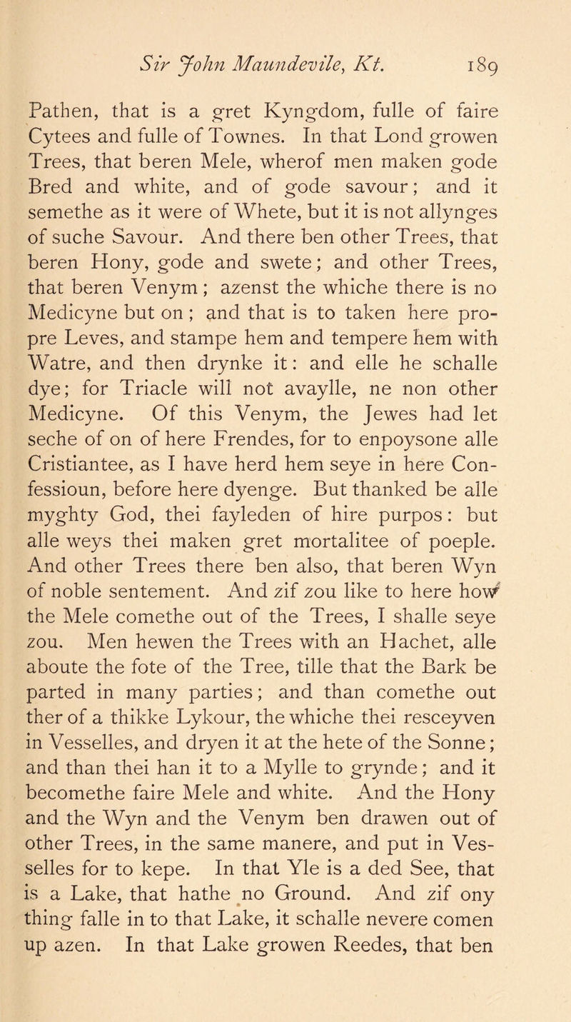 Pathen, that is a ^ret Kyng-dom, fulle of faire Cytees and fulle of Townes. In that Lond growen Trees, that beren Mele, wherof men maken gode Bred and white, and of gode savour; and it semethe as it were of Whete, but it is not allynges of suche Savour. And there ben other Trees, that beren Hony, gode and swete; and other Trees, that beren Venym; azenst the whiche there is no Medicyne but on ; and that is to taken here pro- pre Leves, and stampe hem and tempere hem with Watre, and then drynke it: and elle he schalle dye; for Triacle will not avaylle, ne non other Medicyne. Of this Venym, the Jewes had let seche of on of here Frendes, for to enpoysone alle Cristiantee, as I have herd hem seye in here Con- fessioun, before here dyenge. But thanked be alle myghty God, thei fayleden of hire purpos: but alle weys thei maken gret mortalitee of poeple. And other Trees there ben also, that beren Wyn of noble sentement. And zif zou like to here how^' the Mele comethe out of the Trees, I shade seye zou. Men hewen the Trees with an Hachet, alle aboute the fote of the Tree, tide that the Bark be parted in many parties; and than comethe out ther of a thikke Lykour, the whiche thei resceyven in Vessedes, and dryen it at the hete of the Sonne; and than thei han it to a Myde to grynde; and it becomethe faire Mele and white. And the Hony and the Wyn and the Venym ben drawen out of other Trees, in the same manere, and put in Ves- sedes for to kepe. In that Yle is a ded See, that is a Lake, that hathe no Ground. And zif ony thing fade in to that Lake, it schalle nevere comen up azen. In that Lake growen Reedes, that ben