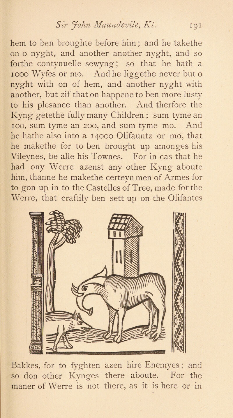 hem to ben broughte before him; and he takethe on o nyght, and another another nyght, and so forthe contynuelle sewyng'; so that he hath a 1000 Wyfes or mo. And he liggethe never but o nyght with on of hem, and another nyght with another, but zif that on happene to ben more lusty to his plesance than another. And therfore the Kyng getethe fully many Children ; sum tyme an 100, sum tyme an 200, and sum tyme mo. And he hathe also into a 14000 Olifauntz or mo, that he makethe for to ben brought up amonges his Vileynes, be alle his Townes. For in cas that he had ony Werre azenst any other Kyng aboute him, thanne he makethe certeyn men of Armes for to gon up in to the Castelles of Tree, made forthe Werre, that craftily ben sett up on the Olifantes I Bakkes, for to fyghten azen hire Enemyes: and I so don other Kynges there aboute. For the maner of Werre is not there, as it is here or in