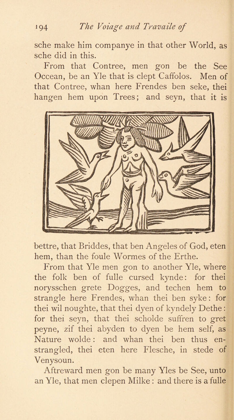 sche make him companye in that other World, as sche did in this. From that Contree, men gon be the See Occean, be an Yle that is clept Caffolos. Men of that Contree, whan here Frendes ben seke, thei hangen hem upon Trees; and seyn, that it is bettre, that Briddes, that ben Angeles of God, eten hem, than the foule Wormes of the Erthe. From that Yle men gon to another Yle, where the folk ben of fulle cursed kynde: for thei norysschen grete Dogges, and techen hem to strangle here Frendes, whan thei ben syke: for thei wil noughte, that thei dyen of kyndely Dethe : for thei seyn, that thei scholde suffren to gret peyne, zif thei abyden to dyen be hem self, as Nature wolde: and whan thei ben thus en- strangled, thei eten here Flesche, in stede of Venysoun. Aftreward men gon be many Yles be See, unto an Yle, that men clepen Milke : and there is a fulle