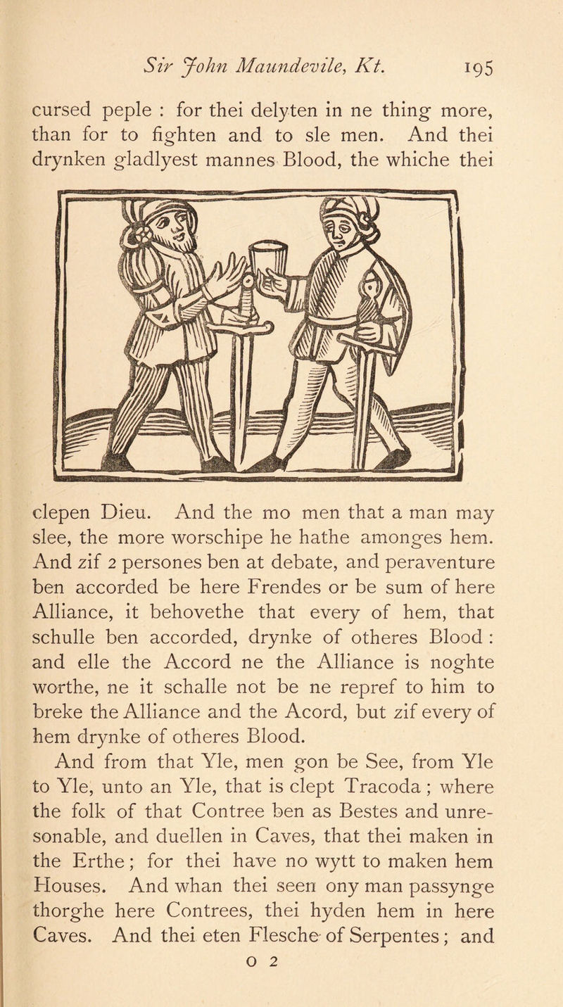 cursed peple : for thei delyten in ne thing more, than for to fighten and to sle men. And thei drynken gladlyest mannes Blood, the whiche thei clepen Dieu. And the mo men that a man may slee, the more worschipe he hathe amonges hem. And zif 2 persones ben at debate, and peraventure ben accorded be here Frendes or be sum of here Alliance, it behovethe that every of hem, that schulle ben accorded, drynke of otheres Blood : and elle the Accord ne the Alliance is noghte worthe, ne it schalle not be ne repref to him to breke the Alliance and the Acord, but zif every of hem drynke of otheres Blood. And from that Yle, men gon be See, from Yle to Yle, unto an Yle, that is dept Tracoda; where the folk of that Contree ben as Bestes and unre- sonable, and duellen in Caves, that thei maken in the Erthe; for thei have no wytt to maken hem Blouses. And whan thei seen ony man passynge thorghe here Contrees, thei hyden hem in here Caves. And thei eten Flesche of Serpentes; and o 2