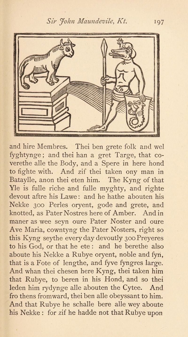and hire Membres. Thei ben grete folk and wel fyghtynge; and thei han a gret Targe, that co- verethe alle the Body, and a Spere in here hond to hghte with. And zif thei taken ony man in Bataylle, anon thei eten him. The Kyng of that Yle is fulle riche and fulle myghty, and righte devout aftre his Lawe: and he hathe abouten his Nekke 300 Perles oryent, gode and grete, and knotted, as Pater Nostres here of Amber. And in maner as wee seyn oure Pater Noster and oure Ave Maria, cowntyng the Pater Nosters, right so this Kyng seythe every day devoutly 300 Preyeres to his God, or that he ete : and he berethe also aboute his Nekke a Rubye oryent, noble and fyn, that is a Fote of lengthe, and fyve fyngres large. And whan thei chesen here Kyng, thei taken him that Rubye, to beren in his Hond, and so thei leden him rydynge alle abouten the Cytee. And fro thens from ward, thei ben alle obeyssant to him. And that Rubye he schalle bere alle wey aboute his Nekke : for zif he hadde not that Rubye upon