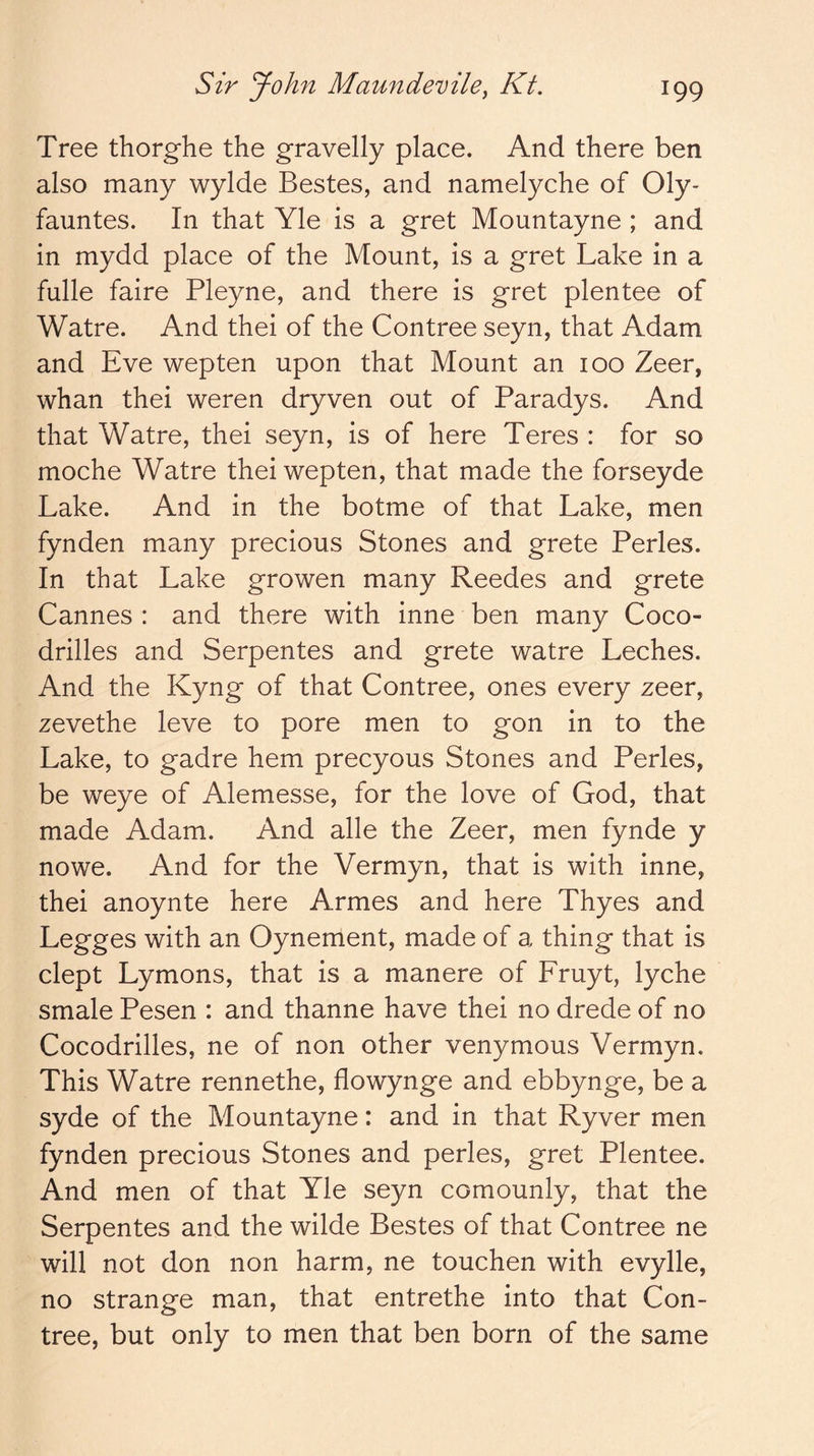 Tree thorghe the gravelly place. And there ben also many wylde Bestes, and namelyche of Oly- fauntes. In that Yle is a gret Mountayne ; and in mydd place of the Mount, is a gret Lake in a fulle faire Pleyne, and there is gret plentee of Watre. And thei of the Contree seyn, that Adam and Eve wepten upon that Mount an 100 Zeer, whan thei weren dryven out of Paradys. And that Watre, thei seyn, is of here Teres : for so moche Watre thei wepten, that made the forseyde Lake. And in the botme of that Lake, men fynden many precious Stones and grete Perles. In that Lake growen many Reedes and grete Cannes : and there with inne ben many Coco- drilles and Serpentes and grete watre Leches. And the Kyng of that Contree, ones every zeer, zevethe leve to pore men to gon in to the Lake, to gadre hem precyous Stones and Perles, be weye of Alemesse, for the love of God, that made Adam. And alle the Zeer, men fynde y nowe. And for the Vermyn, that is with inne, thei anoynte here Armes and here Thyes and Legges with an Oynement, made of a thing that is dept Lymons, that is a manere of Fruyt, lyche smale Pesen : and thanne have thei no drede of no Cocodrilles, ne of non other venymous Vermyn. This Watre rennethe, flowynge and ebbynge, be a syde of the Mountayne: and in that Ryver men fynden precious Stones and perles, gret Plentee. And men of that Yle seyn comounly, that the Serpentes and the wilde Bestes of that Contree ne will not don non harm, ne touchen with evylle, no strange man, that entrethe into that Con- tree, but only to men that ben born of the same