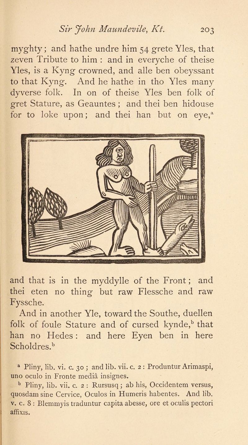 myghty; and hathe undre him 54 grete Yles, that zeven Tribute to him : and in everyche of theise Yles, is a Kyng crowned, and alle ben obeyssant to that Kyng. And he hathe in tho Yles many dyverse folk. In on of theise Yles ben folk of gret Stature, as Geauntes ; and thei ben hidouse for to loke upon; and thei han but on eye, and that is in the myddylle of the Front; and thei eten no thing but raw Flessche and raw Fyssche. And in another Yle, toward the Southe, duellen folk of foule Stature and of cursed kynde,^ that han no Hedes: and here Eyen ben in here Scholdres.^ ^ Pliny, lib. vi. c. 30 ; and lib. vii. c. 2 : Produntur Arimaspi, uno oculo in Fronte media insignes. ^ Pliny, lib. vii. c. 2 : Rursusq; ab his, Occidentem versus, quosdam sine Cervice, Oculos in Humeris habentes. And lib. V. c. 8 : Blemmyis traduntur capita abesse, ore et oculis pectori affixis.