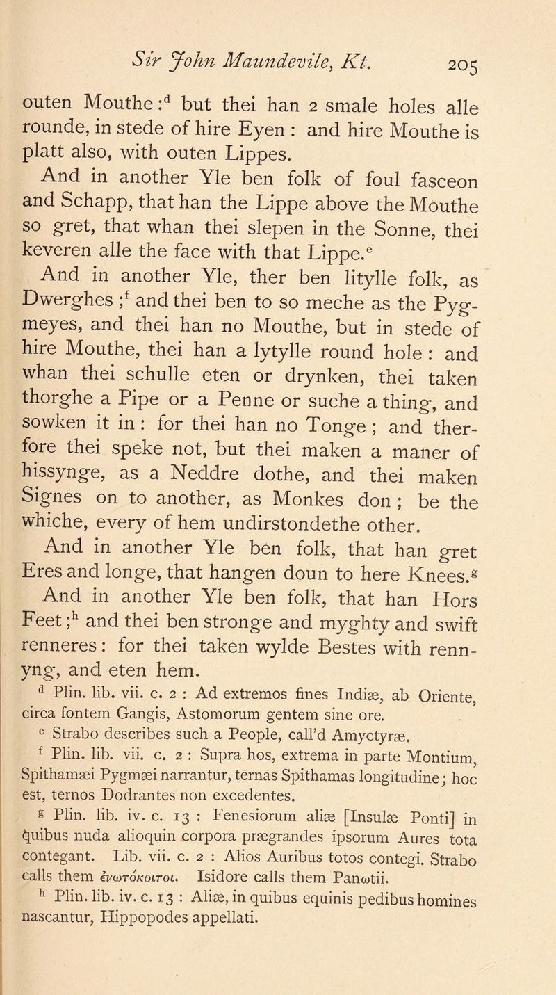 outen Mouthe'd but thei ban 2 smale holes alle rounde, in stede of hire Eyen : and hire Mouthe is platt also, with outen Lippes. And in another Yle ben folk of foul fasceon and Schapp, that han the Lippe above the Mouthe so gret, that whan thei slepen in the Sonne, thei keveren alle the face with that Lippe.® And in another Yle, ther ben litylle folk, as Dwerghes and thei ben to so meche as the Pyg- meyes, and thei han no Mouthe, but in stede of hire Mouthe, thei han a lytylle round hole : and whan thei schulle eten or drynken, thei taken thorghe a Pipe or a Penne or suche a thing, and sowken it in : for thei han no Tonge ; and ther- fore thei speke not, but thei maken a maner of hissynge, as a Neddre dothe, and thei maken Signes on to another, as Monkes don ; be the whiche, every of hem undirstondethe other. And in another Yle ben folk, that han gret Eres and longe, that hangen doun to here Knees.^ And in another Yle ben folk, that han Hors Feet and thei ben stronge and myghty and swift renneres: for thei taken wylde Bestes with renn- yng, and eten hem. ^ Plin. lib. vii. c. 2 ; Ad extremes fines Indiae, ab Oriente, circa fontem Gangis, Astomorum gentem sine ore. ® Strabo describes such a People, call’d Amyctyrae. f Plin. lib. vii. c. 2 : Supra hos, extrema in parte Montium, Spitham^i Pygmsei narrantur, ternas Spithamas longitudine; hoc est, ternos Dodrantes non excedentes. g Plin. lib. iv. c. 13 : Fenesiorum aliae [Insult Ponti] in ^uibus nuda alioquin corpora praegrandes ipsorum Aures tota contegant. Lib. vii. c. 2 : Alios Auribus totos contegi. Strabo calls them evwroKotrot. Isidore calls them Pancotii. ^ Plin. lib. iv. c. 13 : Alias, in quibus equinis pedibus homines nascantur, Hippopodes appellati.
