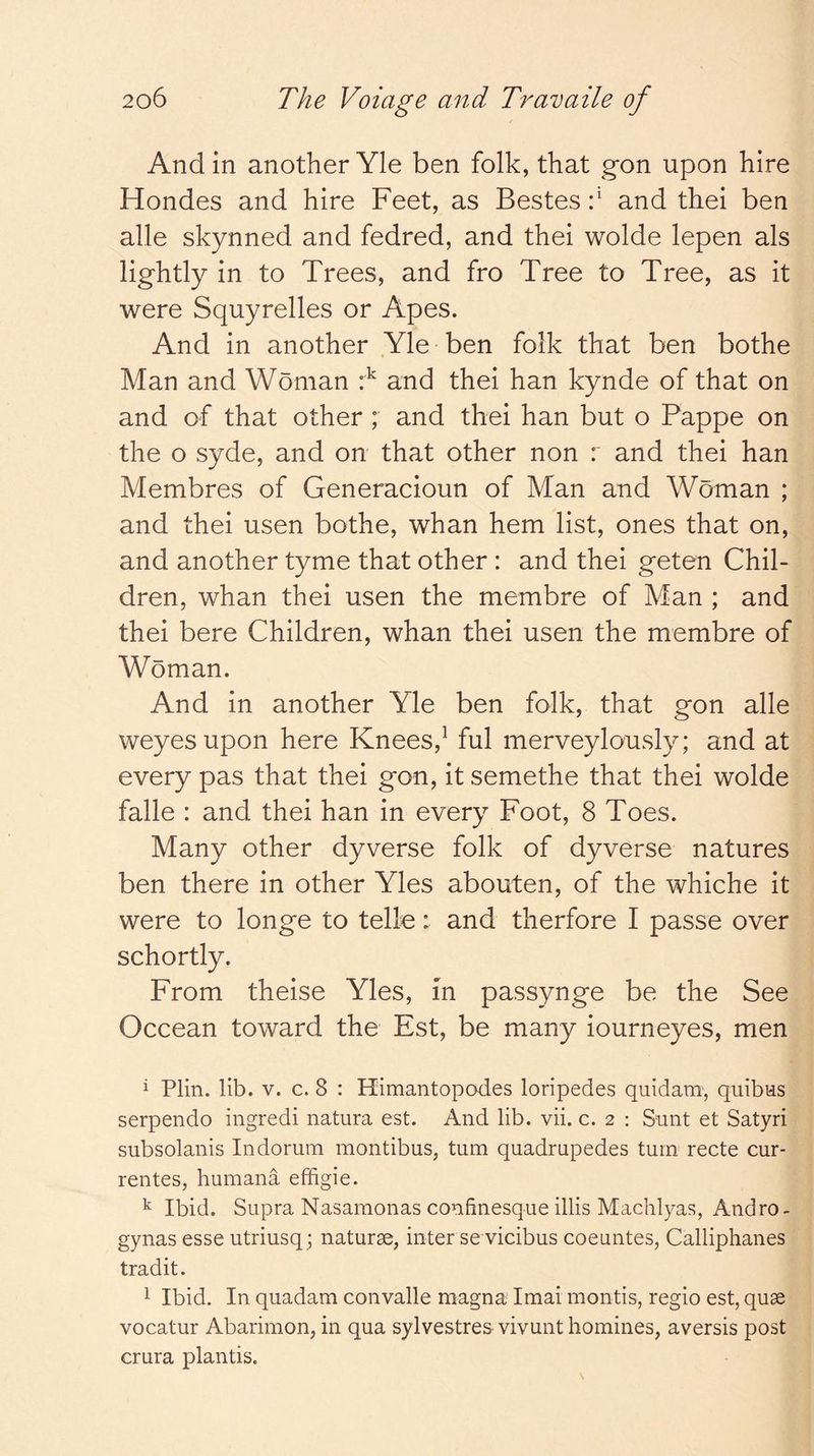 And in another Yle ben folk, that g*on upon hire Hondes and hire Feet, as Bestes f and thei ben alle skynned and fedred, and thei wolde lepen als lightly in to Trees, and fro Tree to Tree, as it were Squyrelles or Apes. And in another Yle ben folk that ben bothe Man and Woman and thei han kynde of that on and of that other ; and thei han but o Pappe on the o syde, and on that other non r and thei han Membres of Generacioun of Man and Woman ; and thei usen bothe, whan hem list, ones that on, and another tyme that other : and thei geten Chil- dren, whan thei usen the membre of Man ; and thei bere Children, whan thei usen the membre of Woman. And in another Yle ben folk, that gon alle weyesupon here Knees,^ ful merveylously; and at every pas that thei gon, it semethe that thei wolde falle : and thei han in every Foot, 8 Toes. Many other dyverse folk of dyverse natures ben there in other Yles abouten, of the whiche it were to longe to telle: and therfore I passe over schortly. From theise Yles, m passynge be the See Occean toward the Est, be many iourneyes, men i Plin. lib. V. c. 8 : Himantopodes loripedes quidam, quibns serpendo ingredi natura est. And lib. vii. c. 2 : Sunt et Satyri subsolanis Indorum montibus, turn quadrupedes turn recte cur- rentes, huinana effigie. ^ Ibid. Supra Nasamonas confinesque illis Machlyas, Andro- gynas esse utriusq; naturae, inter se vicibus coeuntes, Calliphanes tradit. 1 Ibid. In quadam convalle magna Imai mentis, regie est, quae vecatur Abarimen, in qua sylvestres vivunt hemines, aversis post crura plantis.