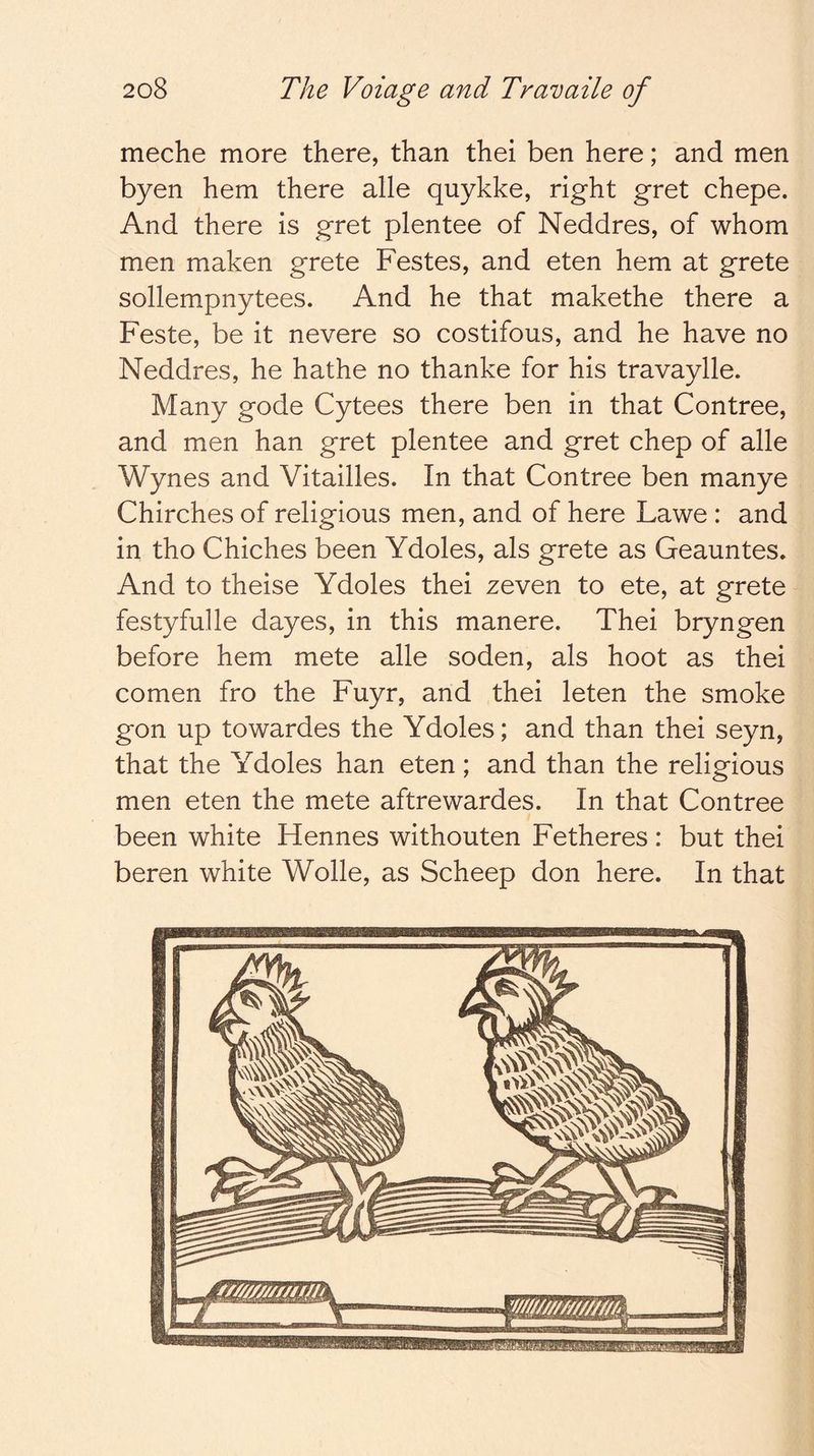 meche more there, than thei ben here; and men byen hem there alle quykke, right gret chepe. And there is gret plentee of Neddres, of whom men maken grete Festes, and eten hem at grete sollempnytees. And he that makethe there a Feste, be it nevere so costifous, and he have no Neddres, he hathe no thanke for his travaylle. Many gode Cytees there ben in that Contree, and men han gret plentee and gret chep of alle Wynes and Vitailles. In that Contree ben manye Chirches of religious men, and of here Lawe : and in tho Chiches been Ydoles, als grete as Geauntes. And to theise Ydoles thei zeven to ete, at grete festyfulle dayes, in this manere. Thei bryngen before hem mete alle soden, als hoot as thei comen fro the Fuyr, and thei leten the smoke gon up towardes the Ydoles; and than thei seyn, that the Ydoles han eten; and than the religious men eten the mete aftrewardes. In that Contree been white Hennes withouten Fetheres : but thei beren white Wolle, as Scheep don here. In that