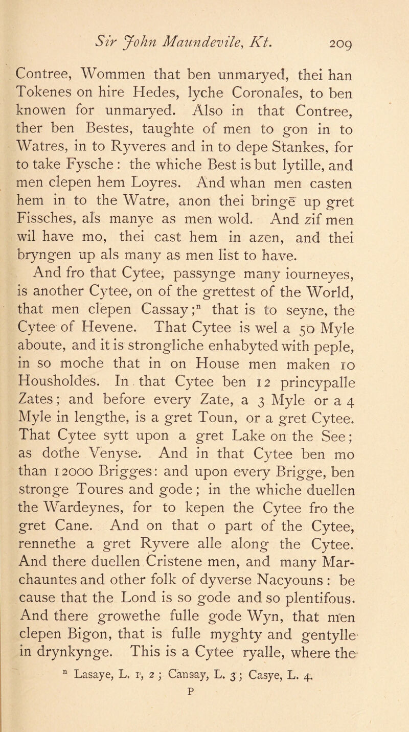 Contree, Wommen that ben unmaryed, thei han Tokenes on hire Hedes, lyche Coronales, to ben knowen for unmaryed. Also in that Contree, ther ben Bestes, taughte of men to gon in to Watres, in to Ryveres and in to depe Stankes, for to take Fysche : the whiche Best is but lytille, and men clepen hem Loyres. And whan men casten hem in to the Watre, anon thei bringe up gret Fissches, als manye as men wold. And zif men wil have mo, thei cast hem in azen, and thei bryngen up als many as men list to have. And fro that Cytee, passynge many iourneyes, is another Cytee, on of the grettest of the World, that men clepen CassayC that is to seyne, the Cytee of Hevene. That Cytee is wel a 50 Myle aboute, and it is strongliche enhabyted with peple, in so moche that in on House men maken ro Housholdes. In that Cytee ben 12 princypalle Zates; and before every Zate, a 3 Myle or a 4 Myle in lengthe, is a gret Toun, or a gret Cytee. That Cytee sytt upon a gret Lake on the See; as dothe Venyse. And in that Cytee ben mo than 12000 Brigges: and upon every Brigge, ben stronge Toures and gode; in the whiche duellen the Wardeynes, for to kepen the Cytee fro the gret Cane. And on that o part of the Cytee, rennethe a gret Ryvere alle along the Cytee. And there duellen Cristene men, and many Mar- chauntes and other folk of dyverse Nacyouns : be cause that the Lond is so gode and so plentifous. And there growethe fulle gode Wyn, that men clepen Bigon, that is fulle myghty and gentylle in drynkynge. This is a Cytee ryalle, where the Lasaye, L. r, 2 ; Cansay, L. 3; Casye, L. 4. P