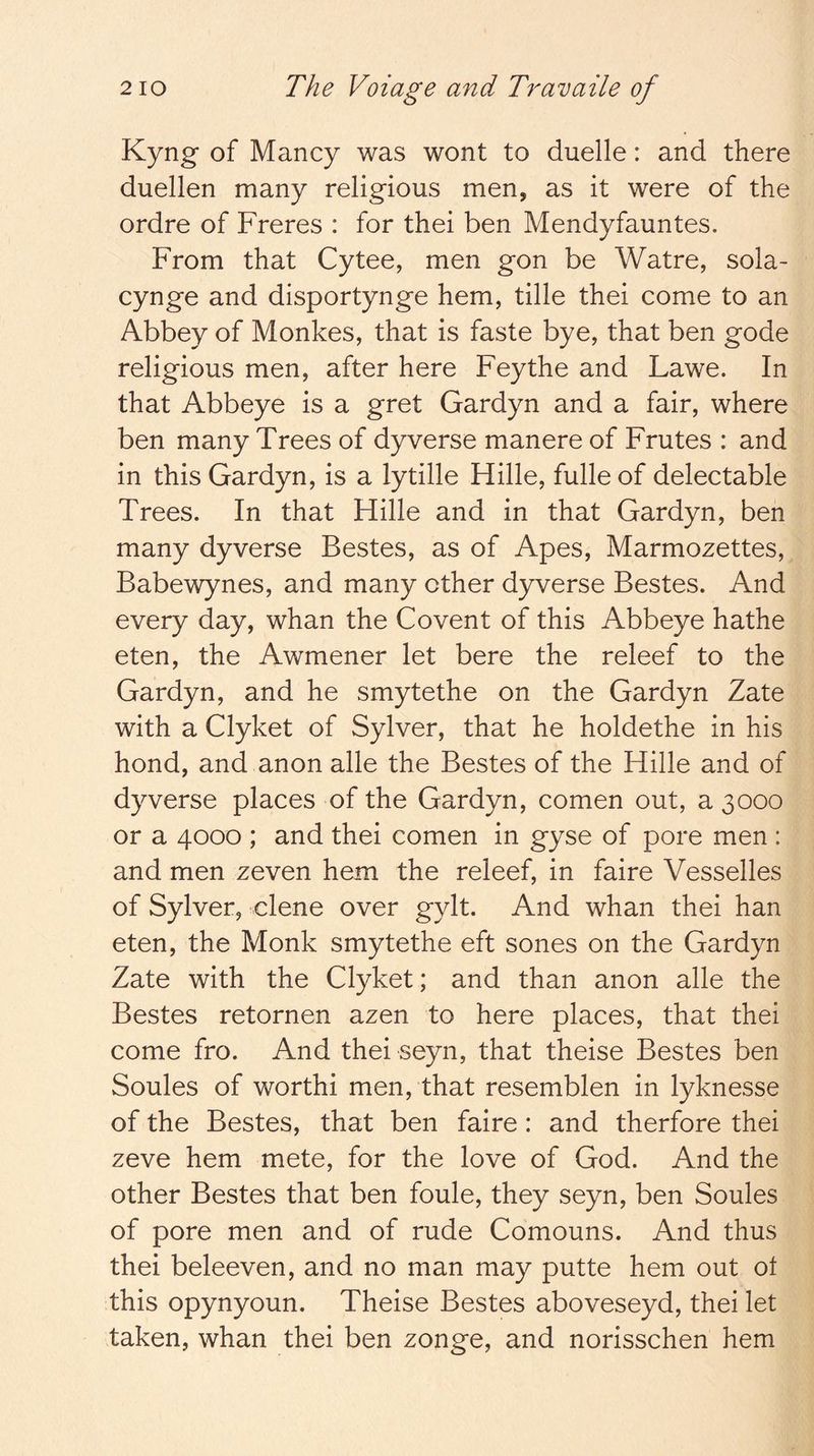 Kyng of Mancy was wont to duelle: and there duellen many religious men, as it were of the ordre of Freres : for thei ben Mendyfauntes. From that Cytee, men gon be Watre, sola- cynge and disportynge hem, tille thei come to an Abbey of Monkes, that is faste bye, that ben gode religious men, after here Feythe and Lawe. In that Abbeye is a gret Gardyn and a fair, where ben many Trees of dyverse manere of Frutes : and in this Gardyn, is a lytille Hille, fulle of delectable Trees. In that Hille and in that Gardyn, ben many dyverse Bestes, as of Apes, Marmozettes, Babewynes, and many other dyverse Bestes. And every day, whan the Covent of this Abbeye hathe eten, the Awmener let bere the releef to the Gardyn, and he smytethe on the Gardyn Zate with a Clyket of Sylver, that he holdethe in his hond, and anon alle the Bestes of the Hille and of dyverse places of the Gardyn, comen out, a 3000 or a 4000 ; and thei comen in gyse of pore men : and men zeven hem the releef, in faire Vesselles of Sylver, dene over gylt. And whan thei han eten, the Monk smytethe eft sones on the Gardyn Zate with the Clyket; and than anon alle the Bestes retornen azen to here places, that thei come fro. And thei seyn, that theise Bestes ben Soules of worth! men, that resemblen in lyknesse of the Bestes, that ben faire: and therfore thei zeve hem mete, for the love of God. And the other Bestes that ben foule, they seyn, ben Soules of pore men and of rude Comouns. And thus thei beleeven, and no man may putte hem out ot this opynyoun. Theise Bestes aboveseyd, thei let taken, whan thei ben zonge, and norisschen hem